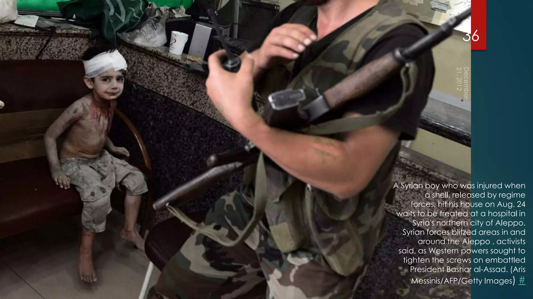 36




A Syrian boy who was injured when
           a shell, released by regime
      forces, hit his house on Aug. 24
 waits to be treated at a hospital in
       Syria's northern city of Aleppo.
  Syrian forces blitzed areas in and
        around the Aleppo , activists
 said, as Western powers sought to
   tighten the screws on embattled
     President Bashar al-Assad. (Aris
      Messinis/AFP/Getty Images) #
 