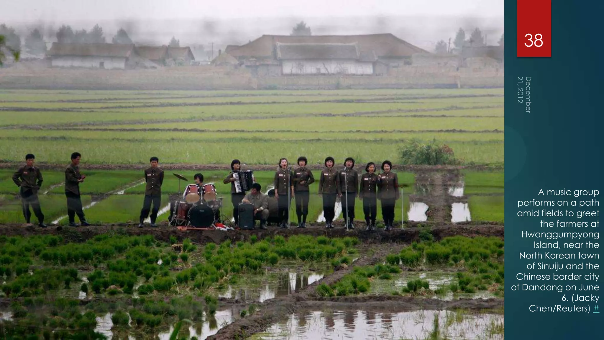 38




        A music group
 performs on a path
 amid fields to greet
        the farmers at
   Hwanggumpyong
      Island, near the
  North Korean town
    of Sinuiju and the
 Chinese border city
of Dandong on June
              6. (Jacky
    Chen/Reuters) #
 