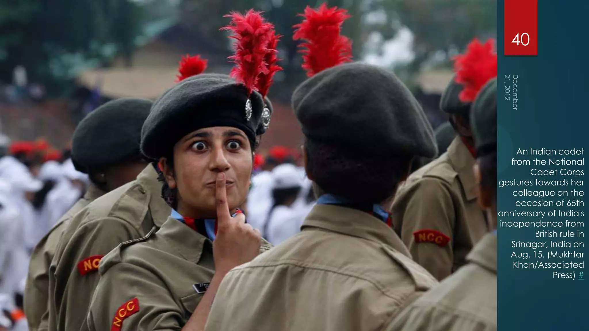 40




     An Indian cadet
   from the National
        Cadet Corps
gestures towards her
   colleague on the
    occasion of 65th
anniversary of India's
independence from
          British rule in
   Srinagar, India on
   Aug. 15. (Mukhtar
    Khan/Associated
                Press) #
 