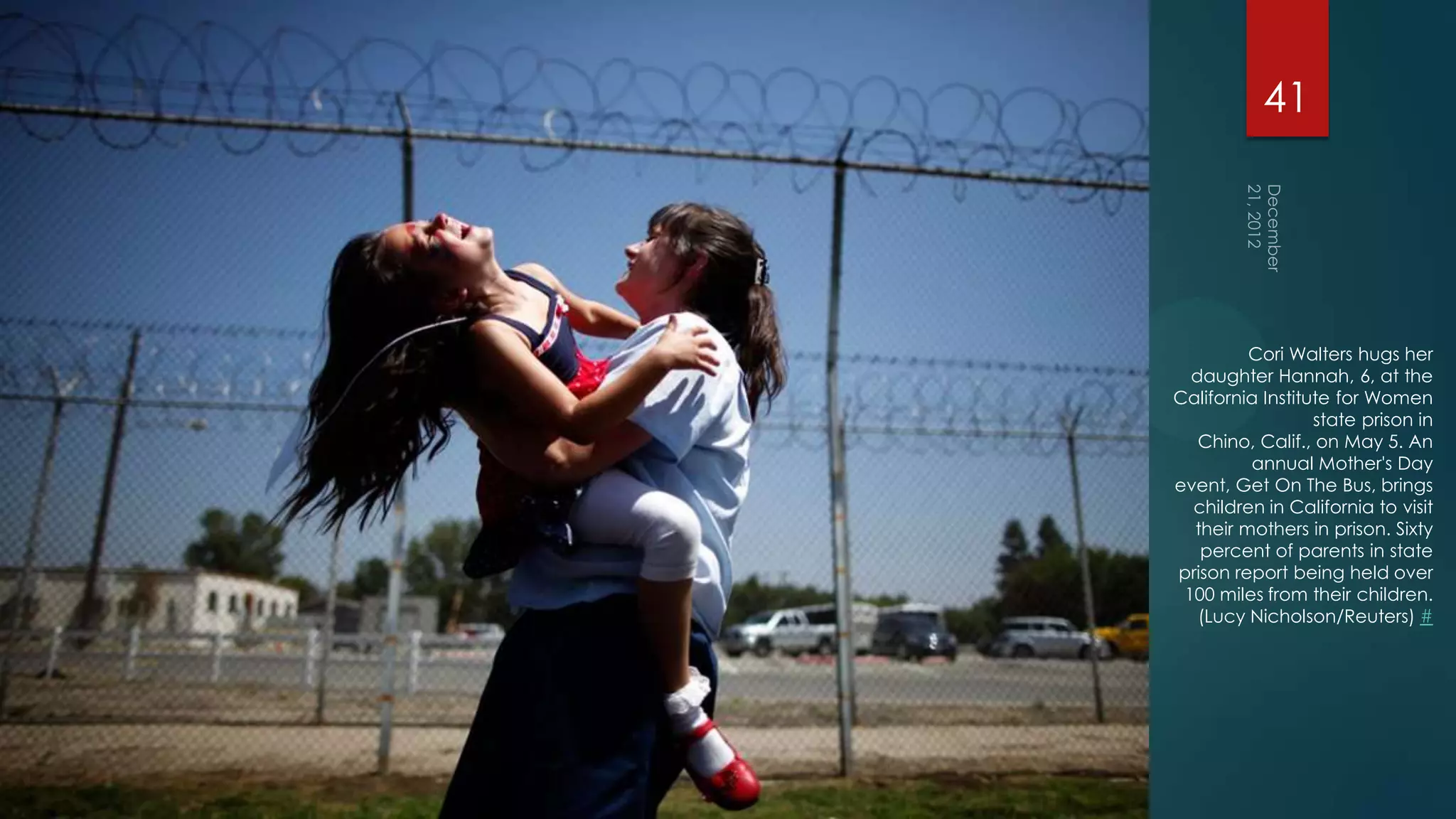 41




         Cori Walters hugs her
  daughter Hannah, 6, at the
California Institute for Women
                  state prison in
   Chino, Calif., on May 5. An
         annual Mother's Day
event, Get On The Bus, brings
  children in California to visit
  their mothers in prison. Sixty
   percent of parents in state
prison report being held over
 100 miles from their children.
   (Lucy Nicholson/Reuters) #
 