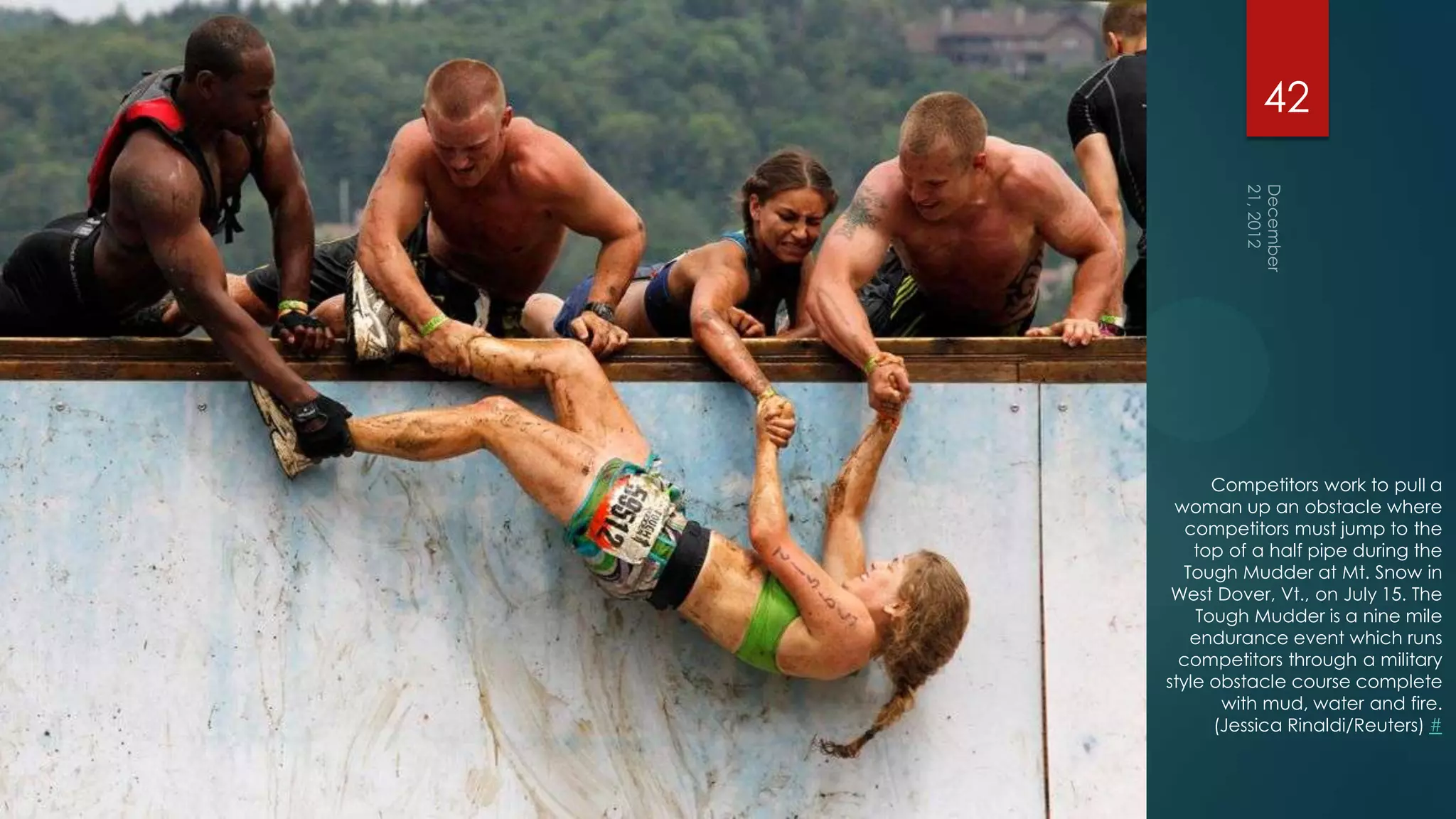 42




      Competitors work to pull a
 woman up an obstacle where
   competitors must jump to the
    top of a half pipe during the
   Tough Mudder at Mt. Snow in
 West Dover, Vt., on July 15. The
    Tough Mudder is a nine mile
    endurance event which runs
  competitors through a military
style obstacle course complete
       with mud, water and fire.
      (Jessica Rinaldi/Reuters) #
 
