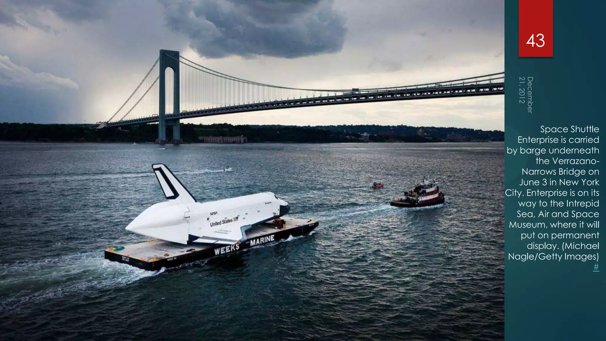 43



         Space Shuttle
   Enterprise is carried
by barge underneath
        the Verrazano-
    Narrows Bridge on
   June 3 in New York
City. Enterprise is on its
   way to the Intrepid
   Sea, Air and Space
 Museum, where it will
    put on permanent
      display. (Michael
Nagle/Getty Images)
                        #
 