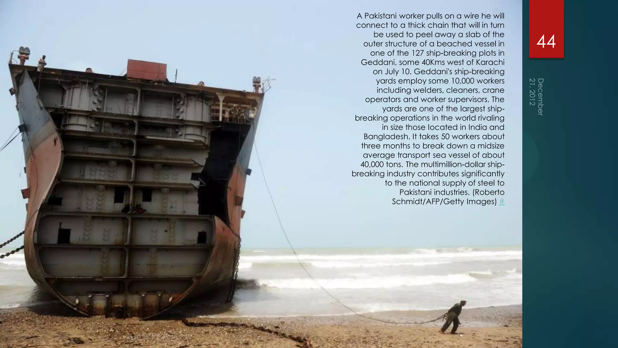 A Pakistani worker pulls on a wire he will
 connect to a thick chain that will in turn
      be used to peel away a slab of the
   outer structure of a beached vessel in
     one of the 127 ship-breaking plots in
                                                44
  Geddani, some 40Kms west of Karachi
      on July 10. Geddani's ship-breaking
       yards employ some 10,000 workers
       including welders, cleaners, crane
    operators and worker supervisors. The
         yards are one of the largest ship-
 breaking operations in the world rivaling
         in size those located in India and
   Bangladesh. It takes 50 workers about
  three months to break down a midsize
   average transport sea vessel of about
  40,000 tons. The multimillion-dollar ship-
breaking industry contributes significantly
          to the national supply of steel to
               Pakistani industries. (Roberto
             Schmidt/AFP/Getty Images) #
 