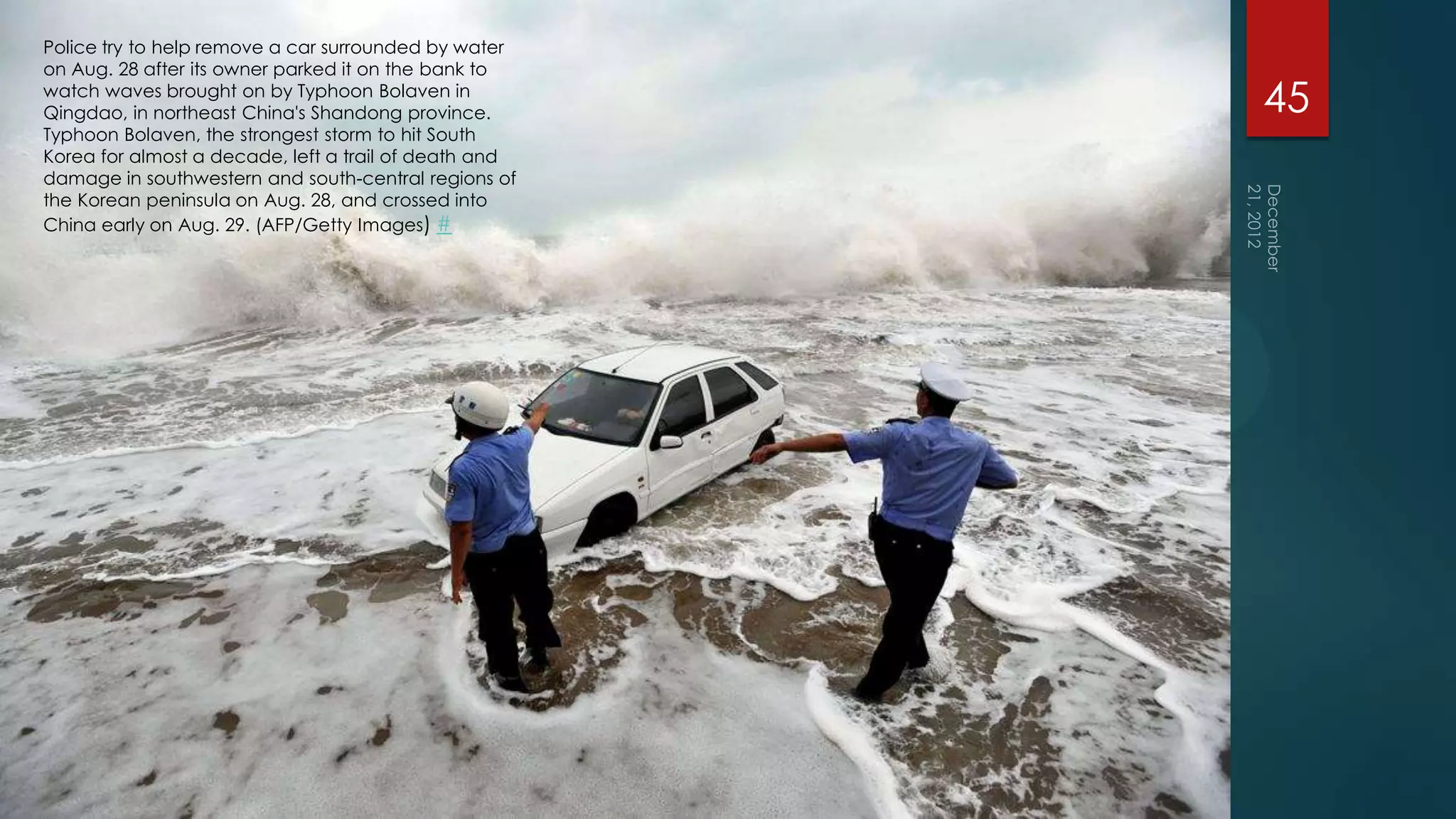 Police try to help remove a car surrounded by water
on Aug. 28 after its owner parked it on the bank to
watch waves brought on by Typhoon Bolaven in
Qingdao, in northeast China's Shandong province.       45
Typhoon Bolaven, the strongest storm to hit South
Korea for almost a decade, left a trail of death and
damage in southwestern and south-central regions of
the Korean peninsula on Aug. 28, and crossed into
China early on Aug. 29. (AFP/Getty Images) #
 