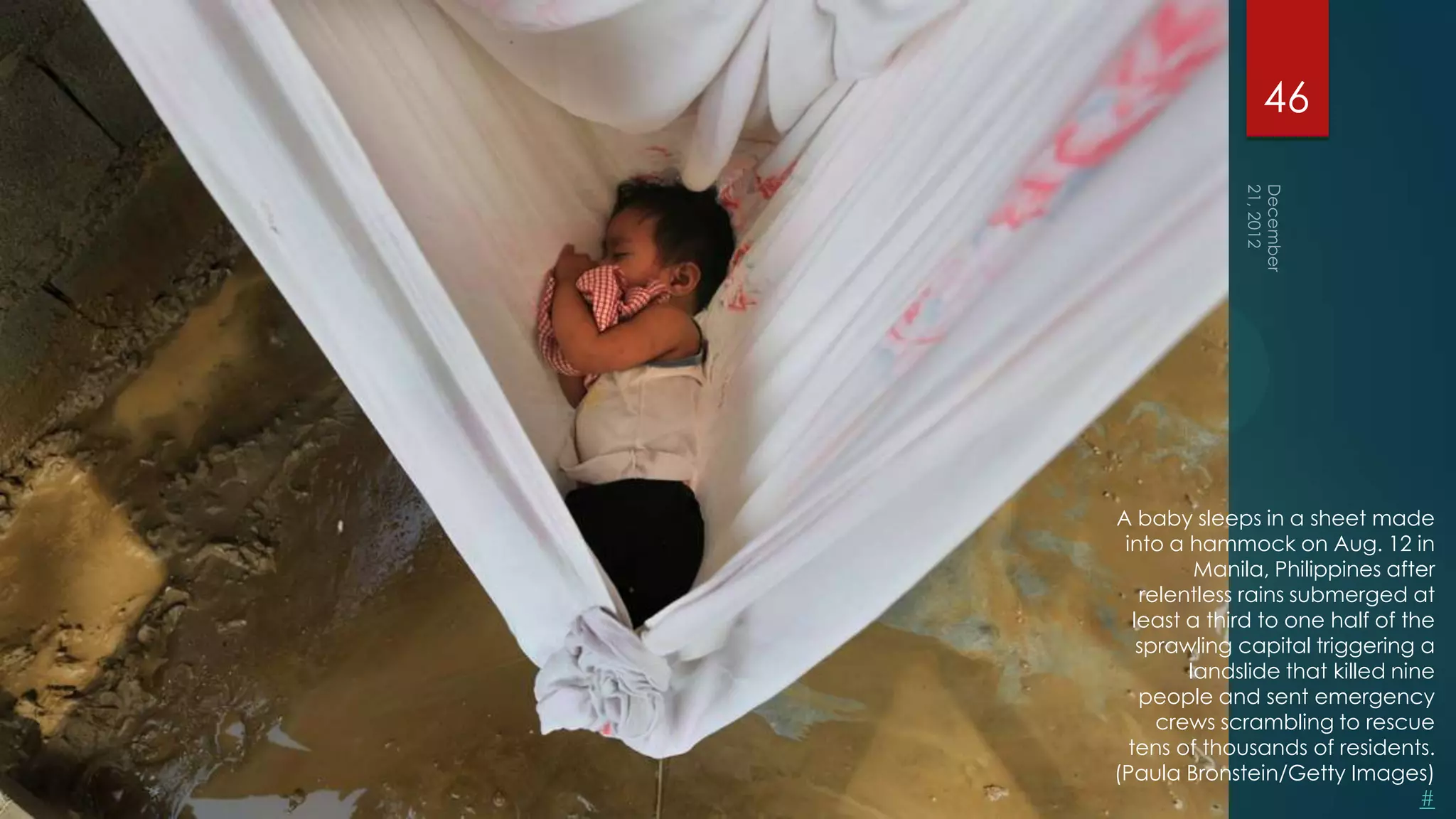46




A baby sleeps in a sheet made
 into a hammock on Aug. 12 in
          Manila, Philippines after
    relentless rains submerged at
   least a third to one half of the
    sprawling capital triggering a
         landslide that killed nine
    people and sent emergency
      crews scrambling to rescue
  tens of thousands of residents.
(Paula Bronstein/Getty Images)
                                  #
 