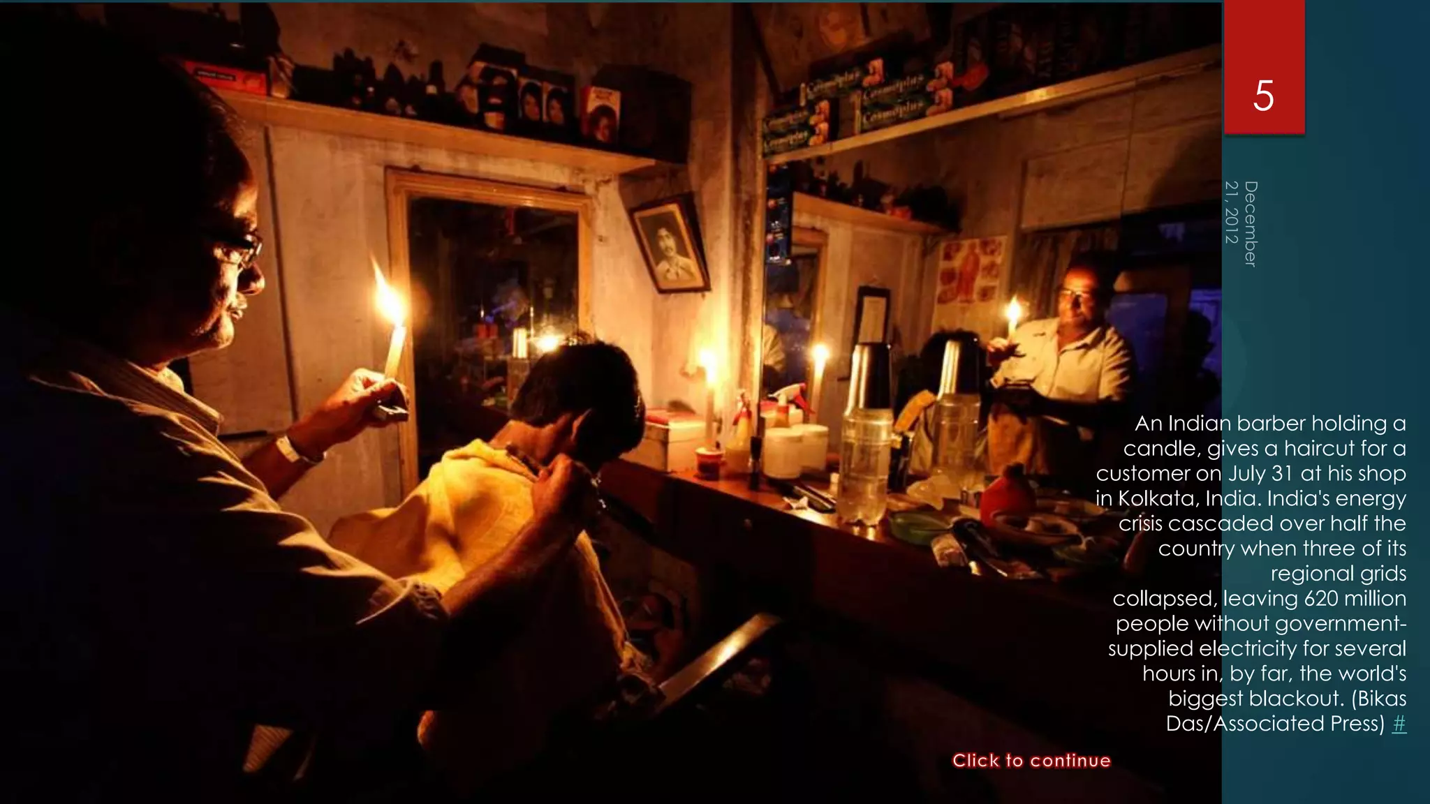 5




     An Indian barber holding a
    candle, gives a haircut for a
customer on July 31 at his shop
in Kolkata, India. India's energy
   crisis cascaded over half the
        country when three of its
                    regional grids
   collapsed, leaving 620 million
   people without government-
  supplied electricity for several
      hours in, by far, the world's
          biggest blackout. (Bikas
          Das/Associated Press) #
 