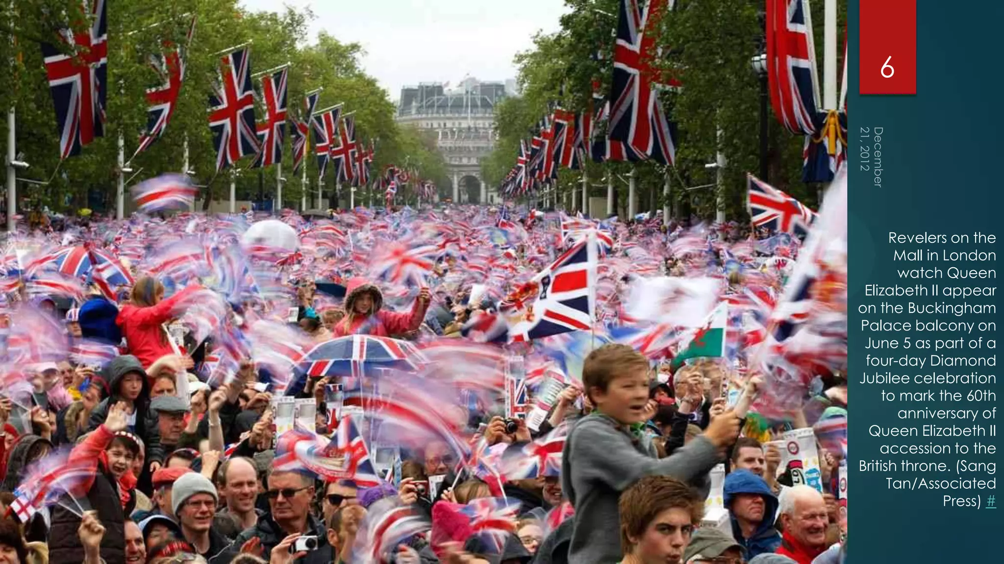 6




      Revelers on the
       Mall in London
        watch Queen
 Elizabeth II appear
on the Buckingham
Palace balcony on
 June 5 as part of a
 four-day Diamond
Jubilee celebration
    to mark the 60th
        anniversary of
  Queen Elizabeth II
    accession to the
British throne. (Sang
      Tan/Associated
               Press) #
 