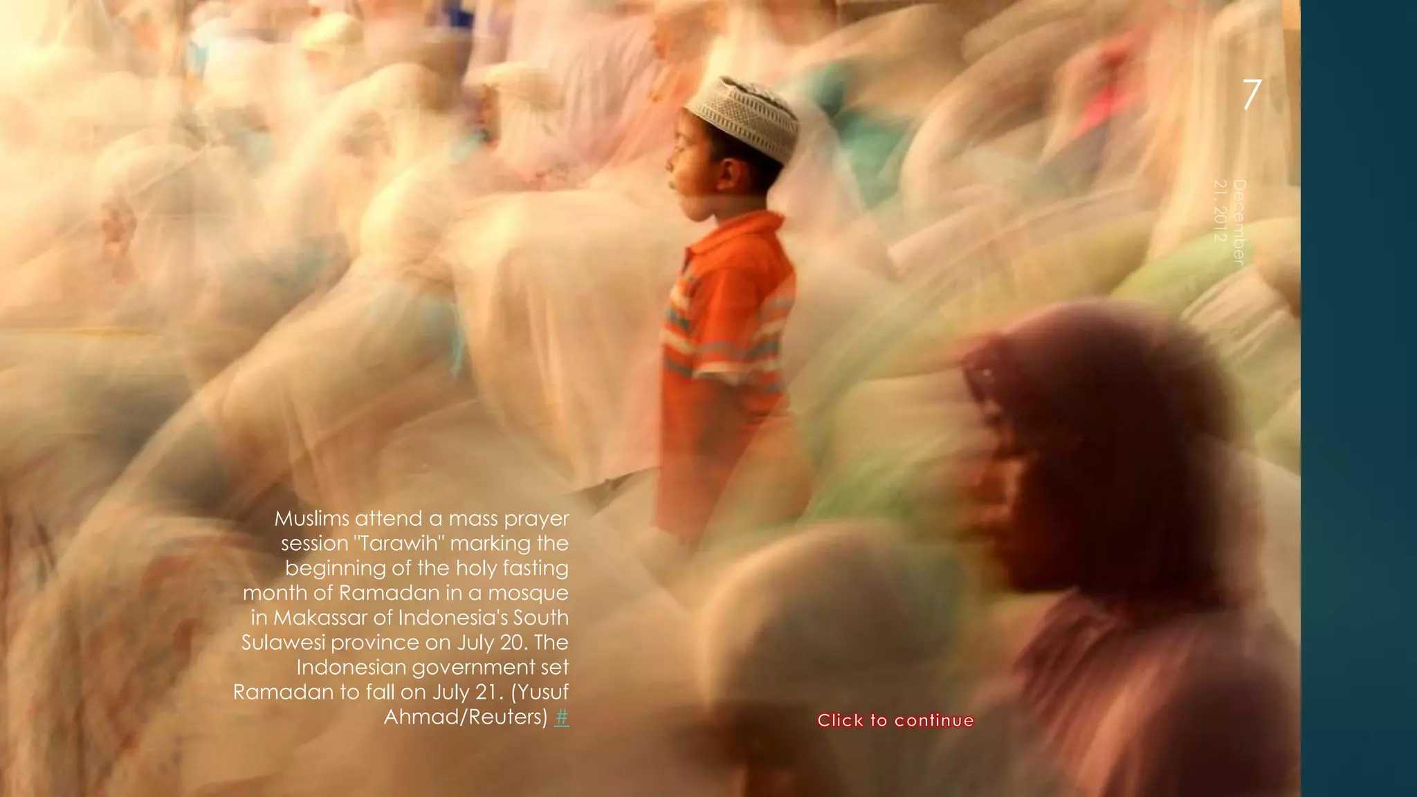 7




     Muslims attend a mass prayer
     session "Tarawih" marking the
      beginning of the holy fasting
 month of Ramadan in a mosque
  in Makassar of Indonesia's South
 Sulawesi province on July 20. The
       Indonesian government set
Ramadan to fall on July 21. (Yusuf
                Ahmad/Reuters) #
 
