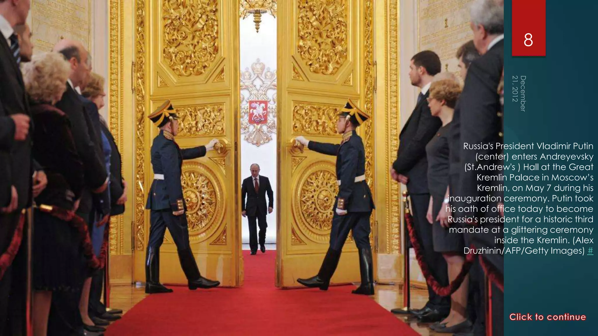 8




     Russia's President Vladimir Putin
        (center) enters Andreyevsky
     (St.Andrew's ) Hall at the Great
         Kremlin Palace in Moscow’s
         Kremlin, on May 7 during his
inauguration ceremony. Putin took
his oath of office today to become
Russia's president for a historic third
 mandate at a glittering ceremony
             inside the Kremlin. (Alex
     Druzhinin/AFP/Getty Images) #
 