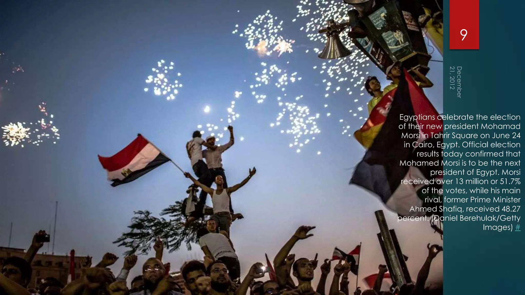 9




Egyptians celebrate the election
of their new president Mohamad
 Morsi in Tahrir Square on June 24
  in Cairo, Egypt. Official election
      results today confirmed that
Mohamed Morsi is to be the next
          president of Egypt. Morsi
 received over 13 million or 51.7%
       of the votes, while his main
        rival, former Prime Minister
    Ahmed Shafiq, received 48.27
percent. (Daniel Berehulak/Getty
                          Images) #
 
