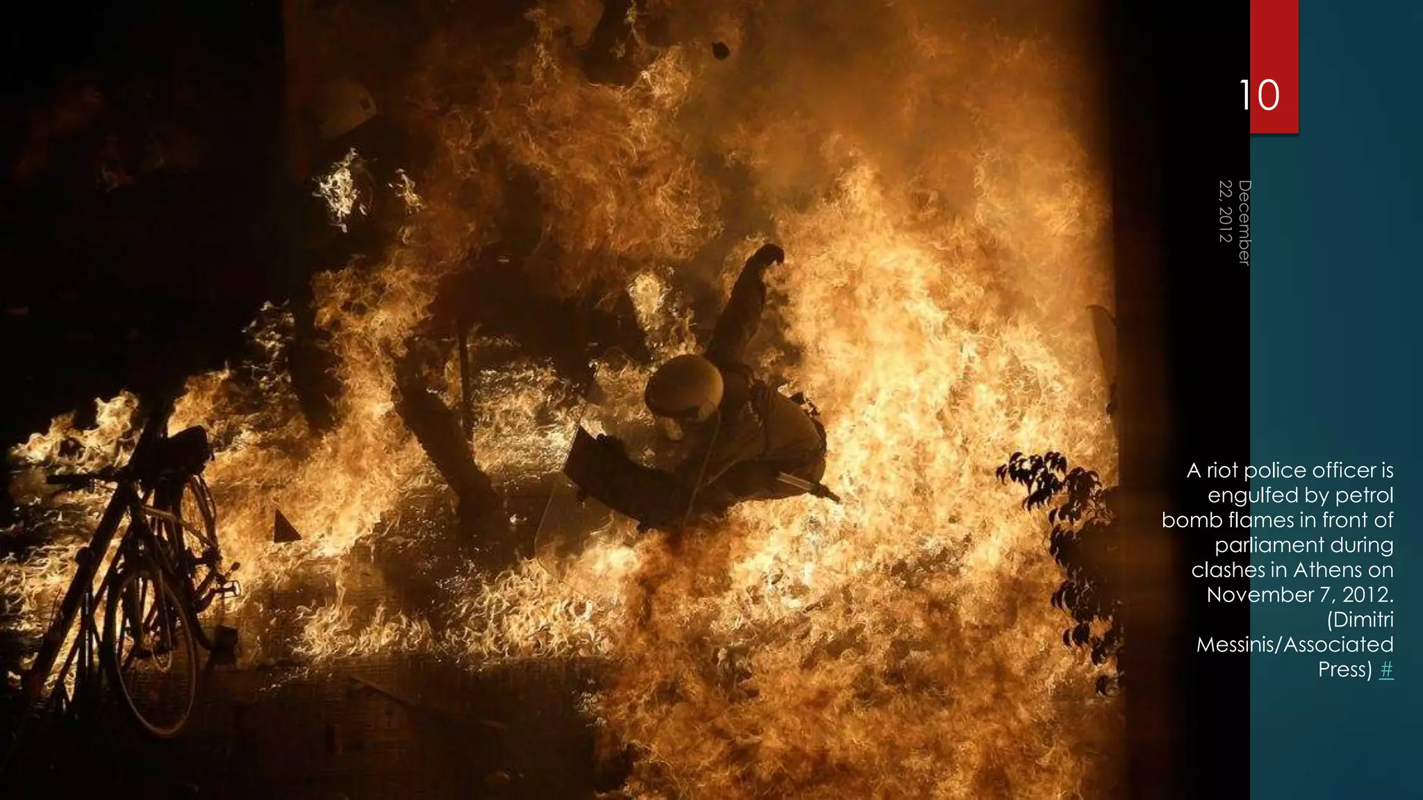 10




  A riot police officer is
    engulfed by petrol
bomb flames in front of
     parliament during
  clashes in Athens on
    November 7, 2012.
                 (Dimitri
   Messinis/Associated
                Press) #
 
