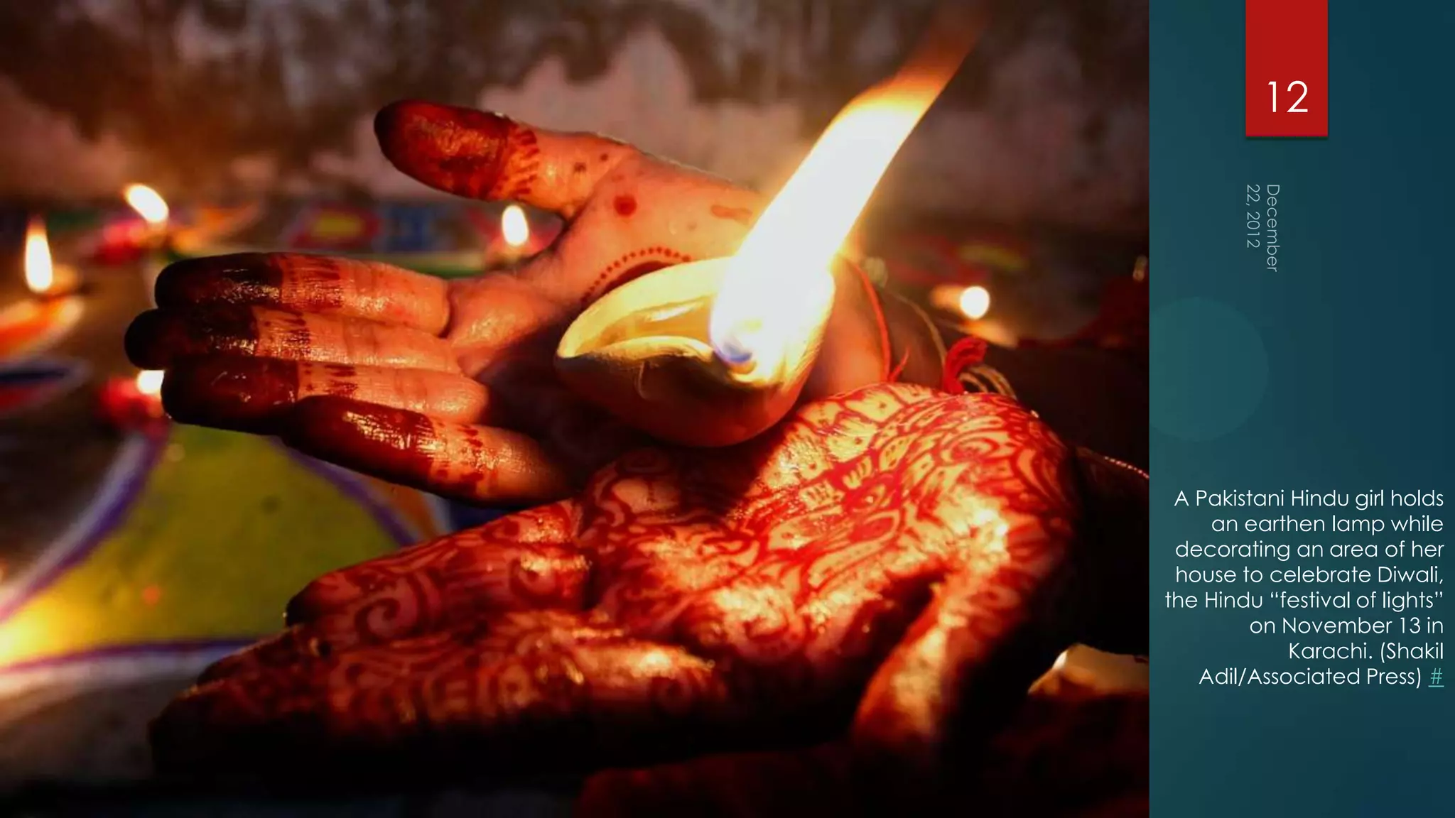 12




 A Pakistani Hindu girl holds
    an earthen lamp while
 decorating an area of her
 house to celebrate Diwali,
the Hindu “festival of lights”
        on November 13 in
             Karachi. (Shakil
   Adil/Associated Press) #
 