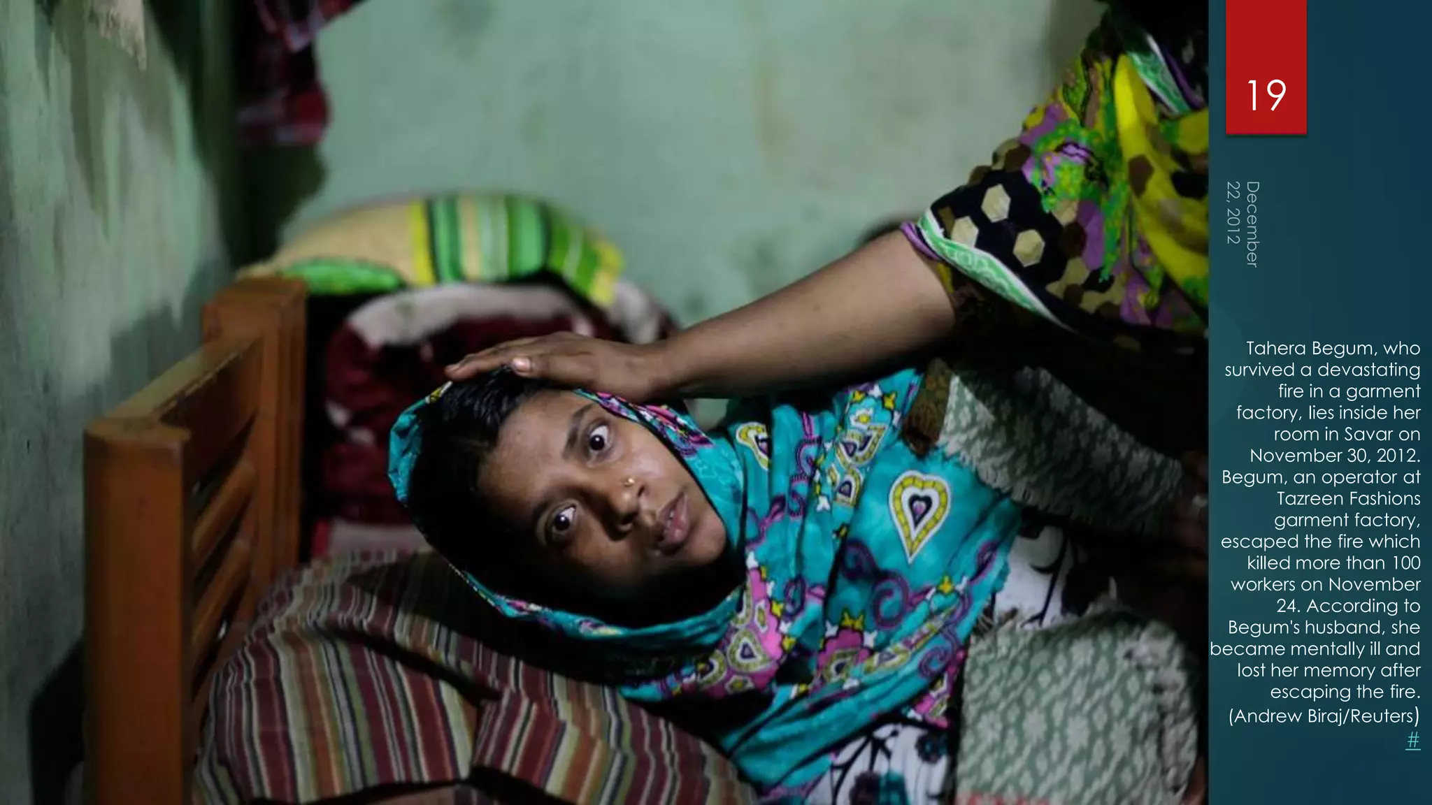 19




    Tahera Begum, who
 survived a devastating
          fire in a garment
   factory, lies inside her
         room in Savar on
     November 30, 2012.
 Begum, an operator at
          Tazreen Fashions
         garment factory,
 escaped the fire which
    killed more than 100
   workers on November
         24. According to
  Begum's husband, she
became mentally ill and
   lost her memory after
        escaping the fire.
  (Andrew Biraj/Reuters)
                         #
 