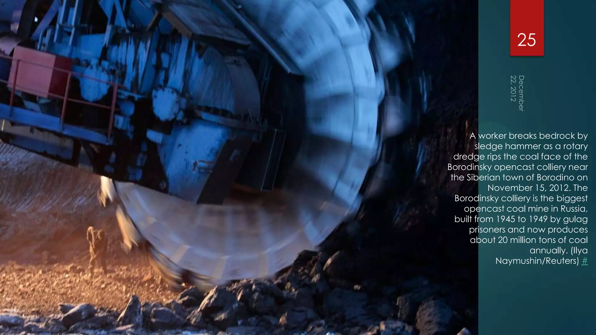 25




      A worker breaks bedrock by
        sledge hammer as a rotary
  dredge rips the coal face of the
Borodinsky opencast colliery near
 the Siberian town of Borodino on
           November 15, 2012. The
  Borodinsky colliery is the biggest
    opencast coal mine in Russia,
  built from 1945 to 1949 by gulag
      prisoners and now produces
      about 20 million tons of coal
                     annually. (Ilya
             Naymushin/Reuters) #
 