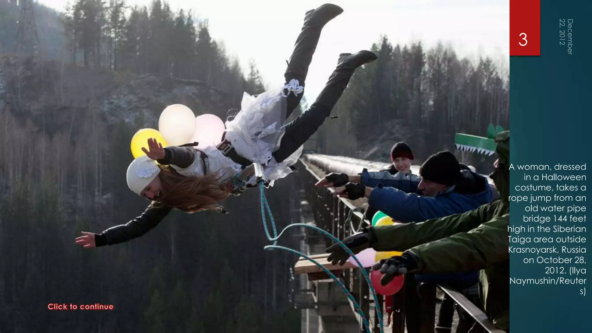 3




A woman, dressed
    in a Halloween
  costume, takes a
rope jump from an
    old water pipe
    bridge 144 feet
high in the Siberian
Taiga area outside
Krasnoyarsk, Russia
    on October 28,
          2012. (Ilya
Naymushin/Reuter
                    s)
 