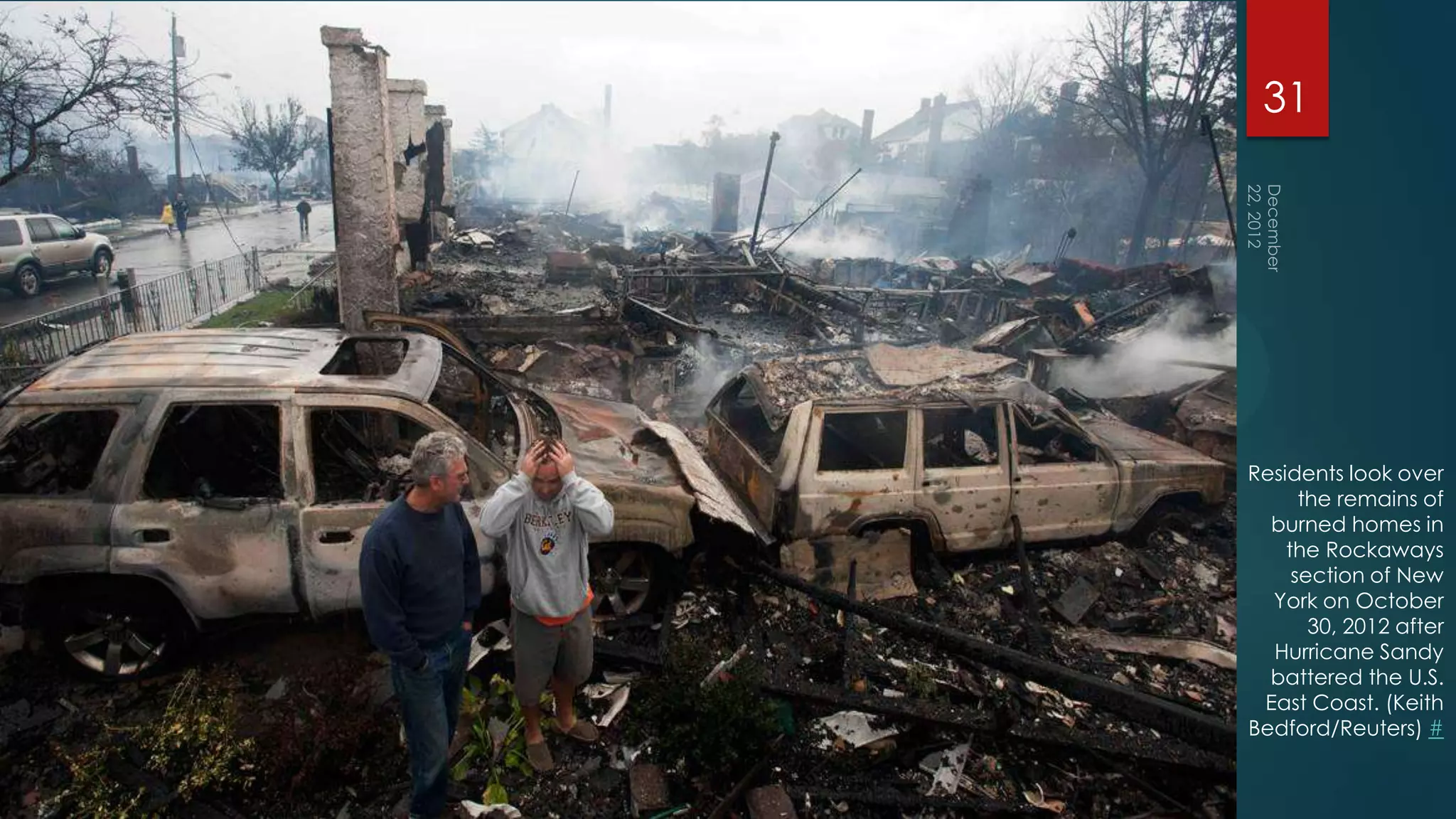 31




Residents look over
      the remains of
  burned homes in
    the Rockaways
     section of New
  York on October
       30, 2012 after
  Hurricane Sandy
  battered the U.S.
 East Coast. (Keith
Bedford/Reuters) #
 