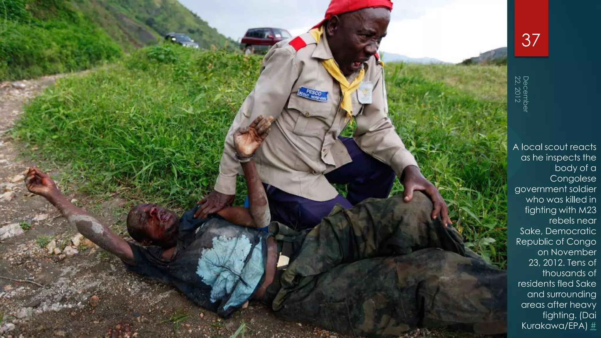 37




A local scout reacts
  as he inspects the
            body of a
          Congolese
government soldier
   who was killed in
   fighting with M23
          rebels near
  Sake, Democratic
 Republic of Congo
      on November
    23, 2012. Tens of
        thousands of
 residents fled Sake
    and surrounding
  areas after heavy
        fighting. (Dai
  Kurakawa/EPA) #
 