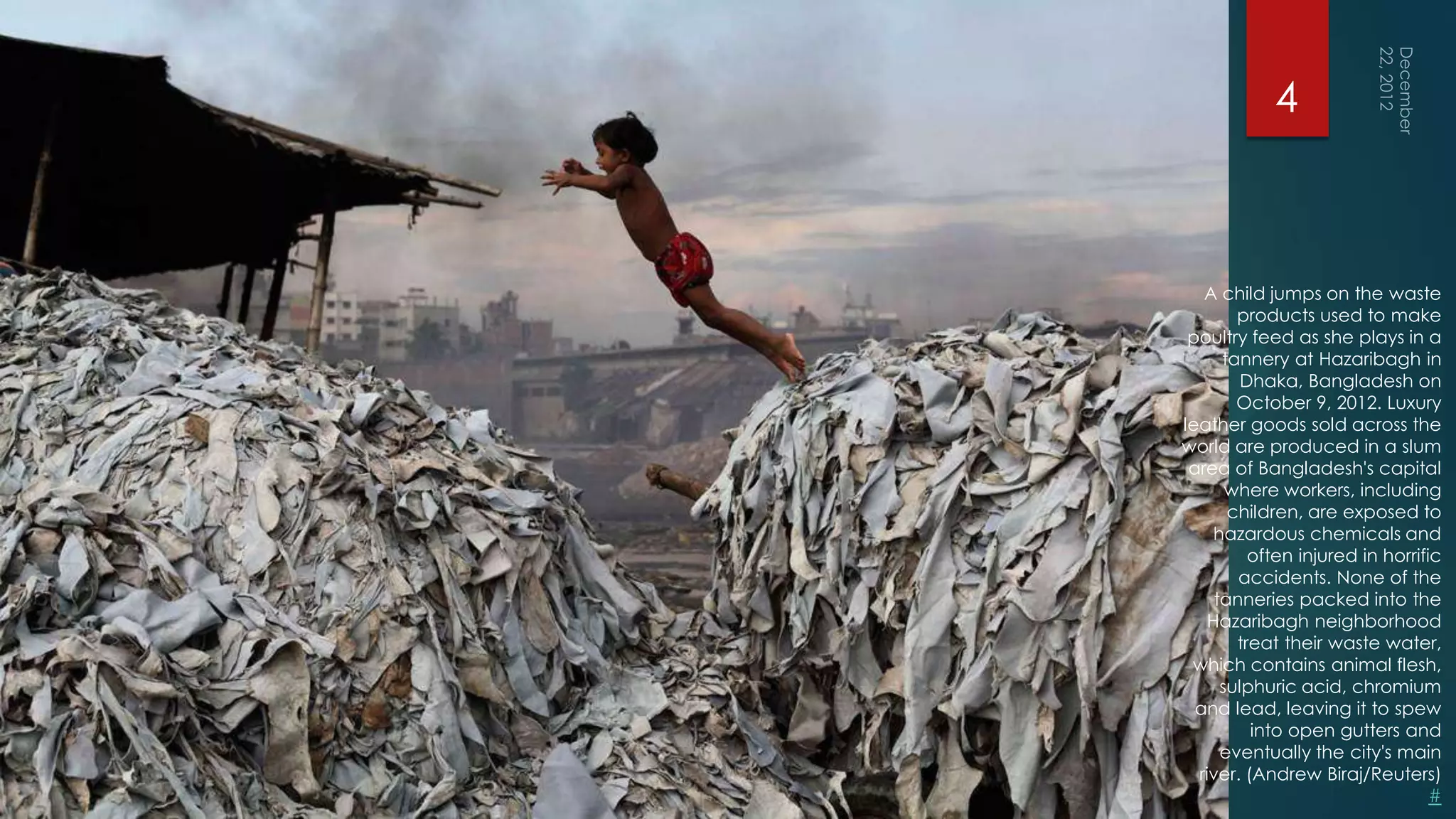 4



   A child jumps on the waste
        products used to make
 poultry feed as she plays in a
      tannery at Hazaribagh in
         Dhaka, Bangladesh on
        October 9, 2012. Luxury
leather goods sold across the
world are produced in a slum
 area of Bangladesh's capital
       where workers, including
       children, are exposed to
     hazardous chemicals and
          often injured in horrific
        accidents. None of the
     tanneries packed into the
    Hazaribagh neighborhood
        treat their waste water,
 which contains animal flesh,
      sulphuric acid, chromium
  and lead, leaving it to spew
          into open gutters and
      eventually the city's main
  river. (Andrew Biraj/Reuters)
                                  #
 