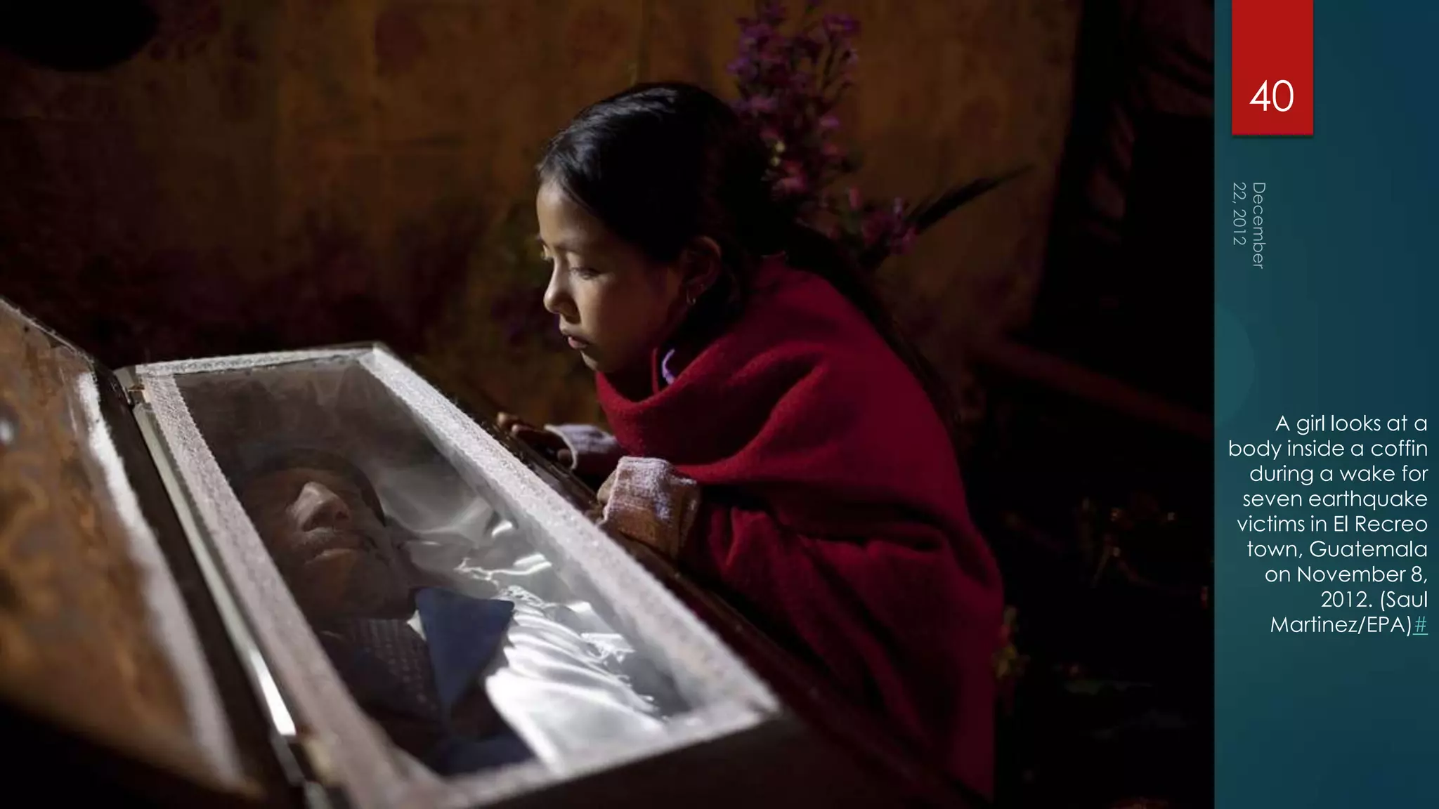 40




     A girl looks at a
body inside a coffin
   during a wake for
  seven earthquake
 victims in El Recreo
  town, Guatemala
    on November 8,
          2012. (Saul
     Martinez/EPA)#
 