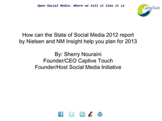 Open Social Media: Where we tell it like it is




 How can the State of Social Media 2012 report
by Nielsen and NM Insight help you plan for 2013

             By: Sherry Nouraini
         Founder/CEO Captive Touch
      Founder/Host Social Media Initiative
 