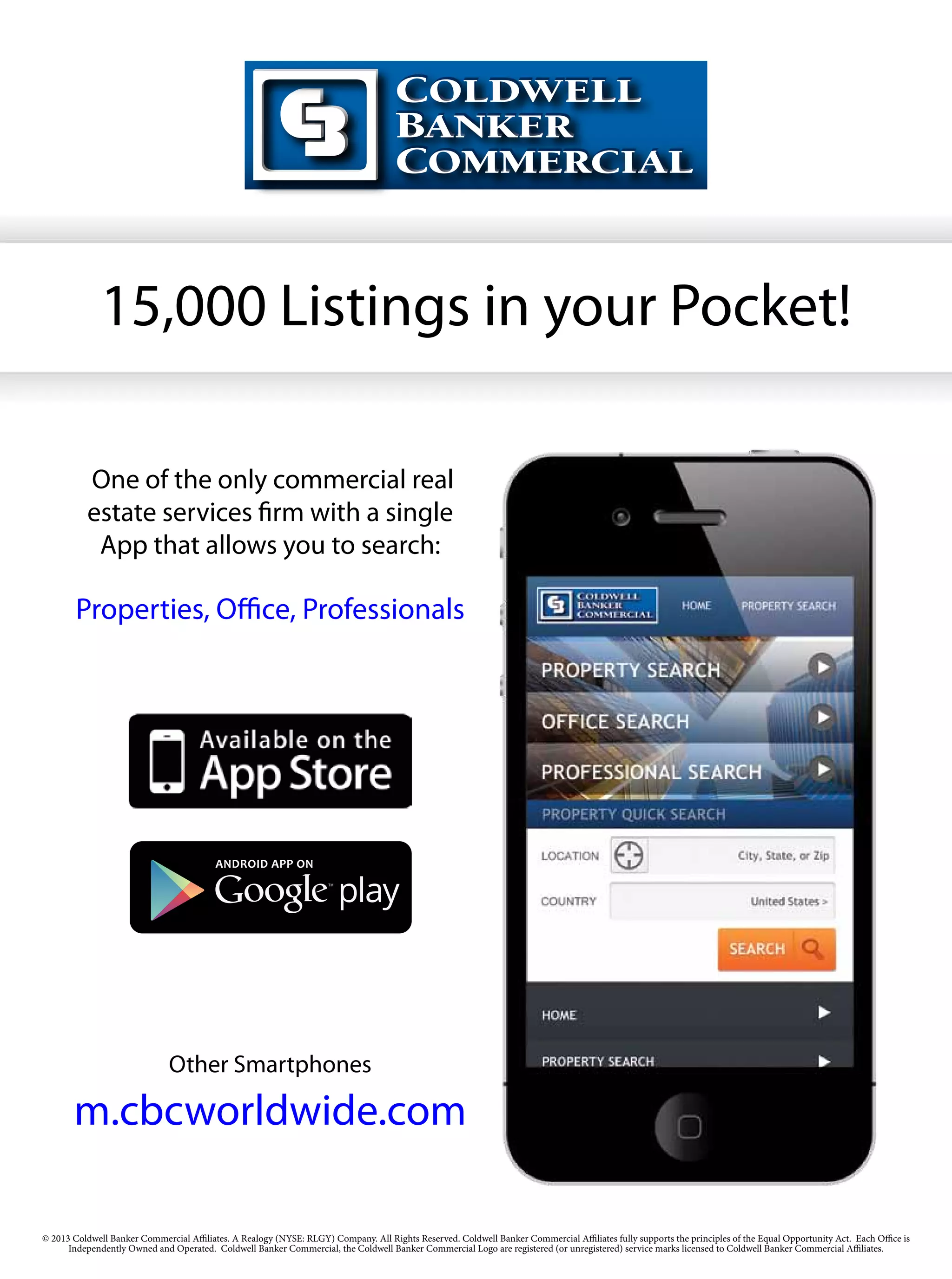 15,000 Listings in your Pocket!

         	
          One of the only commercial real
          estate services firm with a single
           App that allows you to search:

        Properties, Office, Professionals




                              Other Smartphones

       m.cbcworldwide.com

© 2013 Coldwell Banker Commercial Affiliates. A Realogy (NYSE: RLGY) Company. All Rights Reserved. Coldwell Banker Commercial Affiliates fully supports the principles of the Equal Opportunity Act. Each Office is
      Independently Owned and Operated. Coldwell Banker Commercial, the Coldwell Banker Commercial Logo are registered (or unregistered) service marks licensed to Coldwell Banker Commercial Affiliates.
 