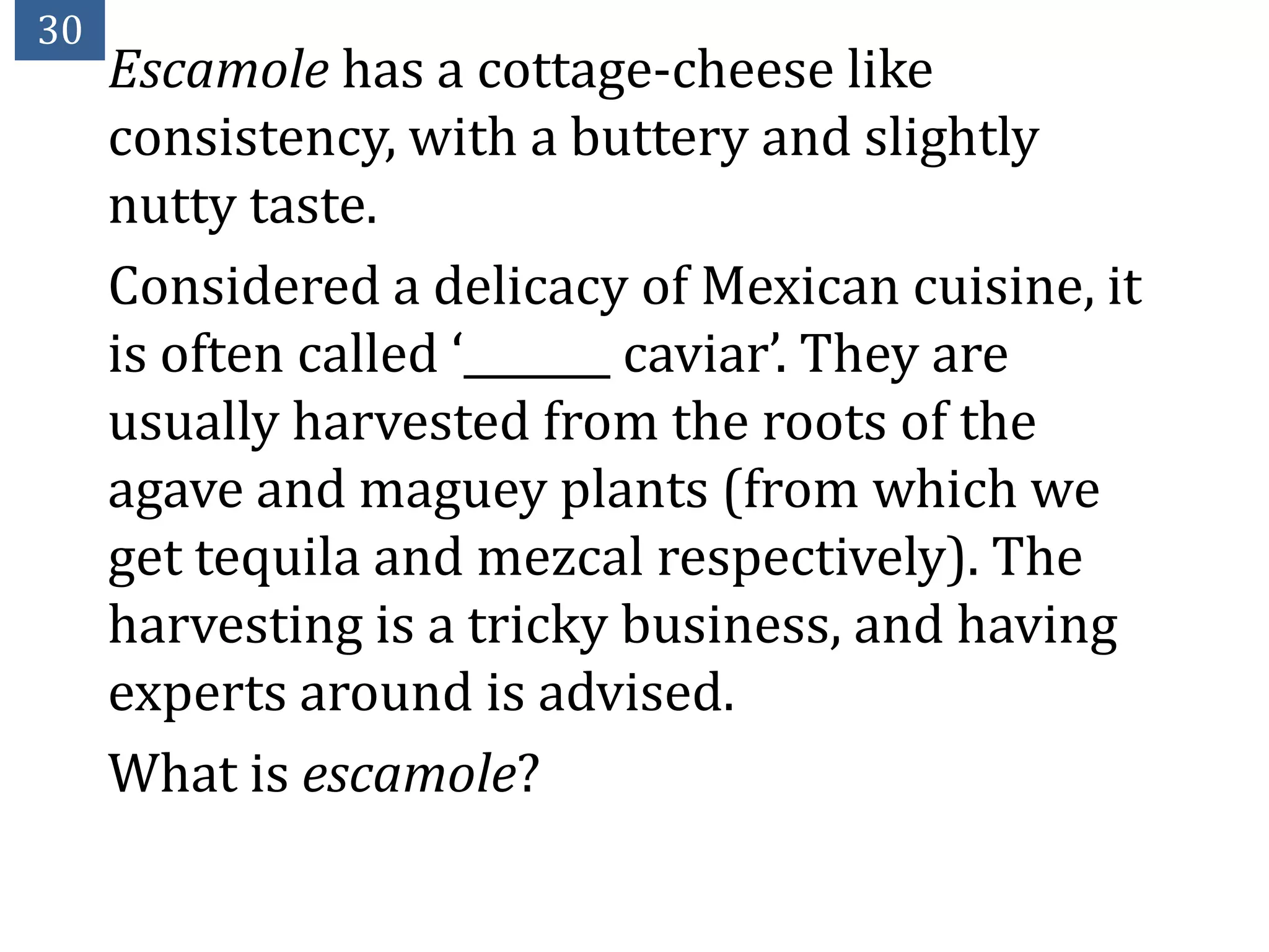 30
     Escamole has a cottage-cheese like
     consistency, with a buttery and slightly
     nutty taste.
     Considered a delicacy of Mexican cuisine, it
     is often called ‘_______ caviar’. They are
     usually harvested from the roots of the
     agave and maguey plants (from which we
     get tequila and mezcal respectively). The
     harvesting is a tricky business, and having
     experts around is advised.
     What is escamole?
 