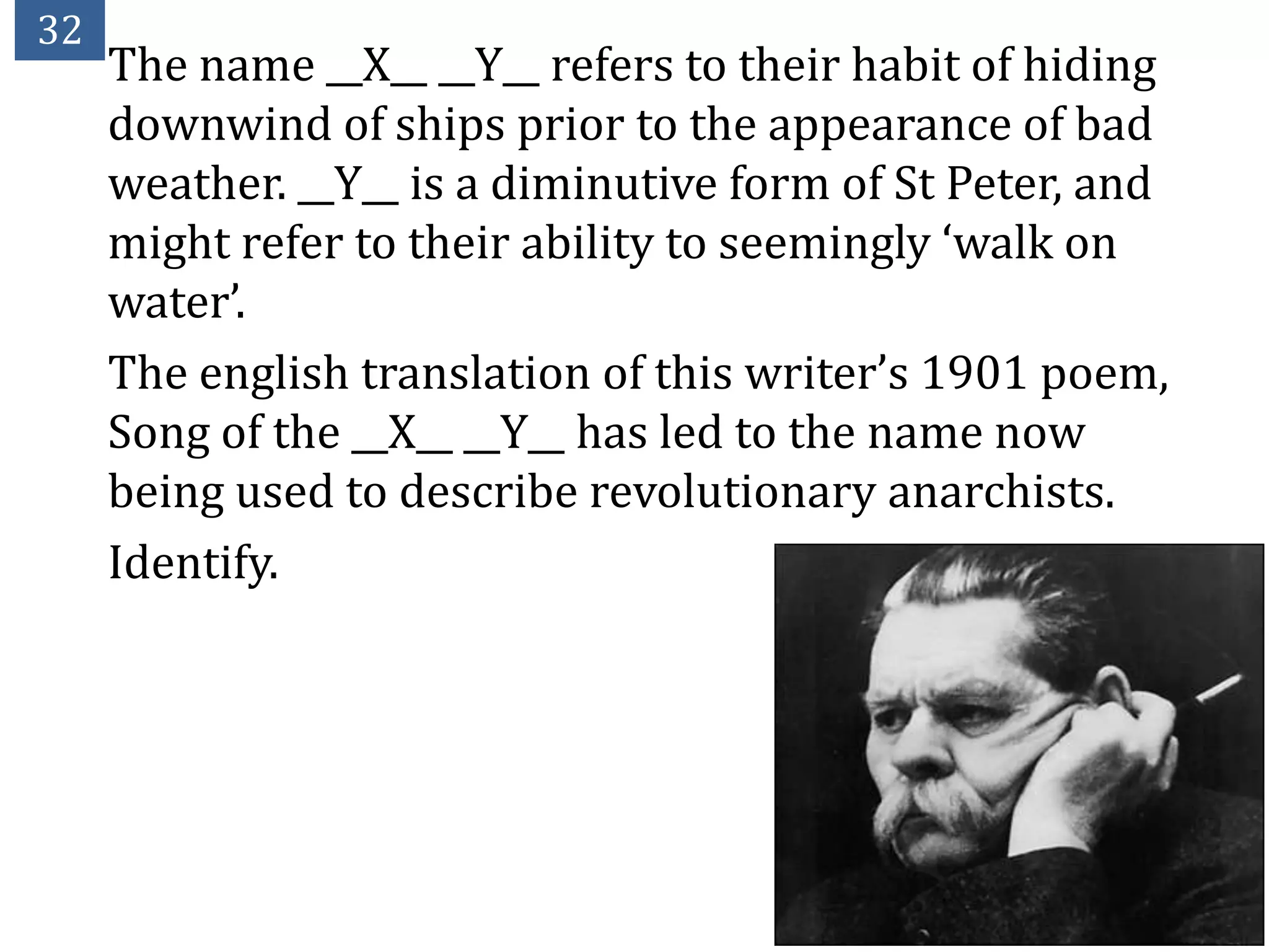 32
     The name __X__ __Y__ refers to their habit of hiding
     downwind of ships prior to the appearance of bad
     weather. __Y__ is a diminutive form of St Peter, and
     might refer to their ability to seemingly ‘walk on
     water’.
     The english translation of this writer’s 1901 poem,
     Song of the __X__ __Y__ has led to the name now
     being used to describe revolutionary anarchists.
     Identify.
 