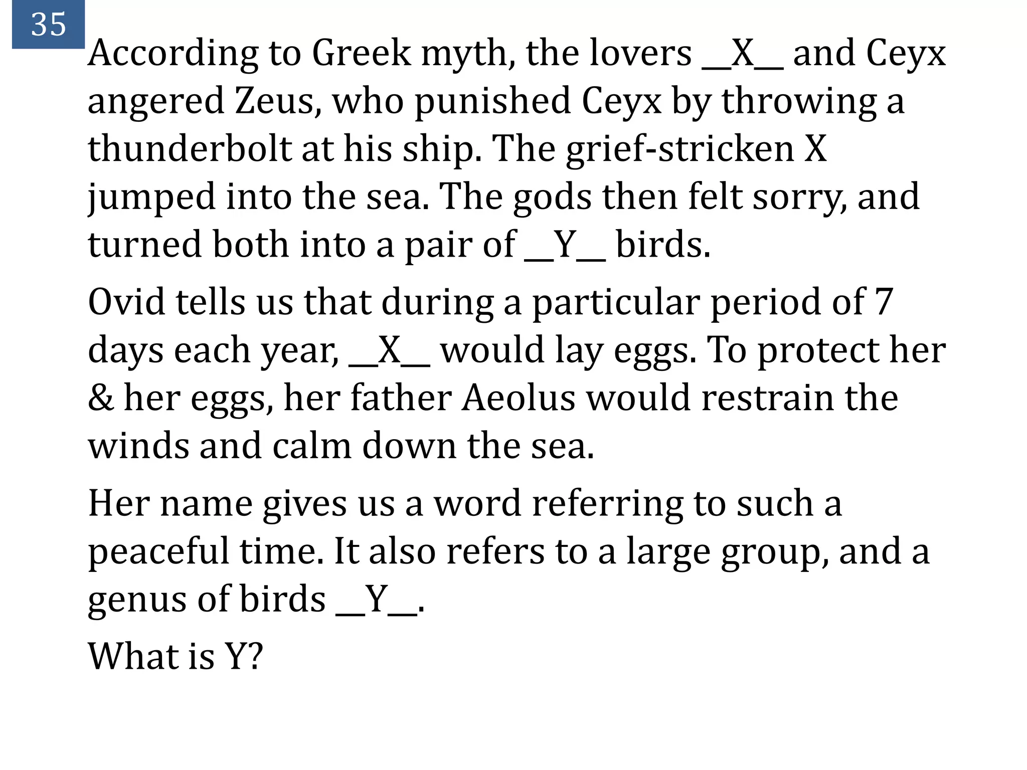 35
     According to Greek myth, the lovers __X__ and Ceyx
     angered Zeus, who punished Ceyx by throwing a
     thunderbolt at his ship. The grief-stricken X
     jumped into the sea. The gods then felt sorry, and
     turned both into a pair of __Y__ birds.
     Ovid tells us that during a particular period of 7
     days each year, __X__ would lay eggs. To protect her
     & her eggs, her father Aeolus would restrain the
     winds and calm down the sea.
     Her name gives us a word referring to such a
     peaceful time. It also refers to a large group, and a
     genus of birds __Y__.
     What is Y?
 