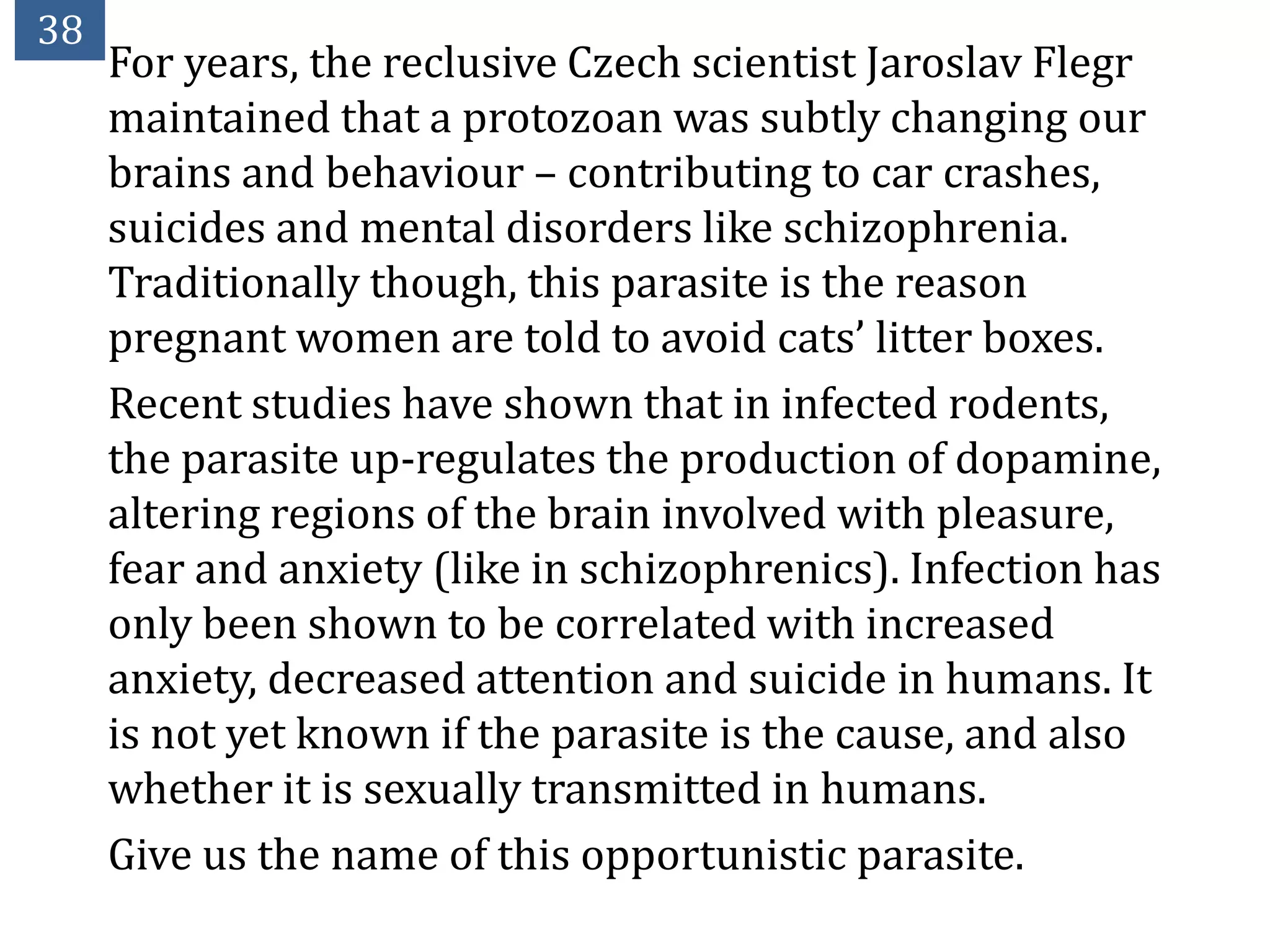 38
     For years, the reclusive Czech scientist Jaroslav Flegr
     maintained that a protozoan was subtly changing our
     brains and behaviour – contributing to car crashes,
     suicides and mental disorders like schizophrenia.
     Traditionally though, this parasite is the reason
     pregnant women are told to avoid cats’ litter boxes.
     Recent studies have shown that in infected rodents,
     the parasite up-regulates the production of dopamine,
     altering regions of the brain involved with pleasure,
     fear and anxiety (like in schizophrenics). Infection has
     only been shown to be correlated with increased
     anxiety, decreased attention and suicide in humans. It
     is not yet known if the parasite is the cause, and also
     whether it is sexually transmitted in humans.
     Give us the name of this opportunistic parasite.
 