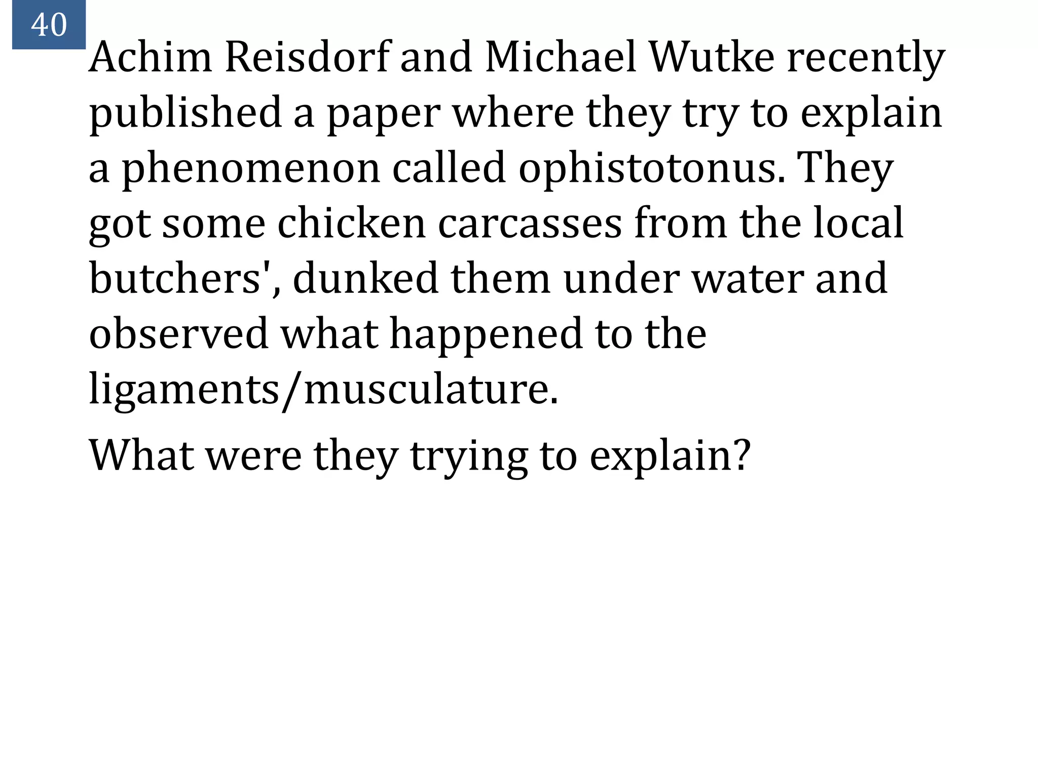 40
     Achim Reisdorf and Michael Wutke recently
     published a paper where they try to explain
     a phenomenon called ophistotonus. They
     got some chicken carcasses from the local
     butchers', dunked them under water and
     observed what happened to the
     ligaments/musculature.
     What were they trying to explain?
 