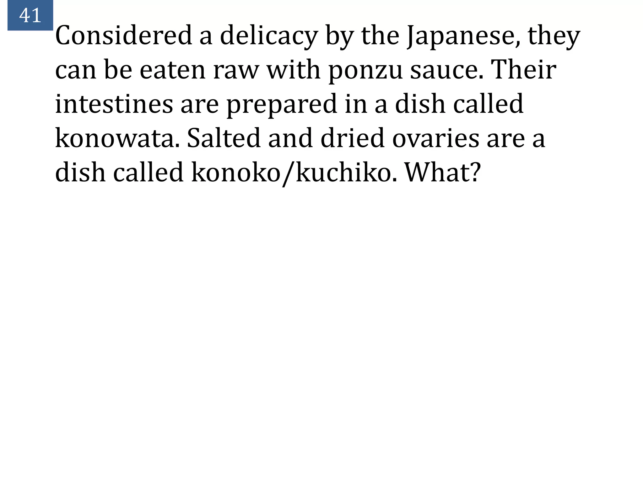 41
     Considered a delicacy by the Japanese, they
     can be eaten raw with ponzu sauce. Their
     intestines are prepared in a dish called
     konowata. Salted and dried ovaries are a
     dish called konoko/kuchiko. What?
 