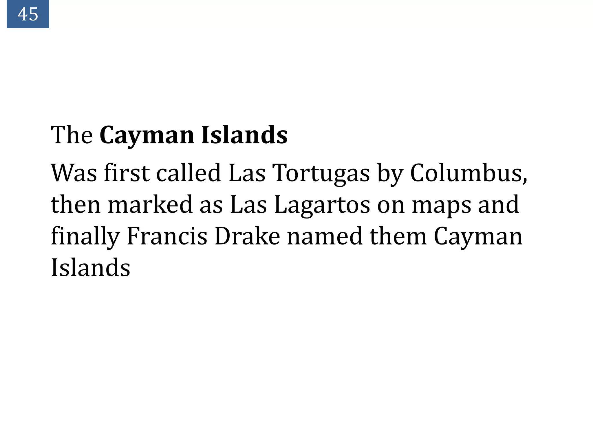 45




     The Cayman Islands
     Was first called Las Tortugas by Columbus,
     then marked as Las Lagartos on maps and
     finally Francis Drake named them Cayman
     Islands
 