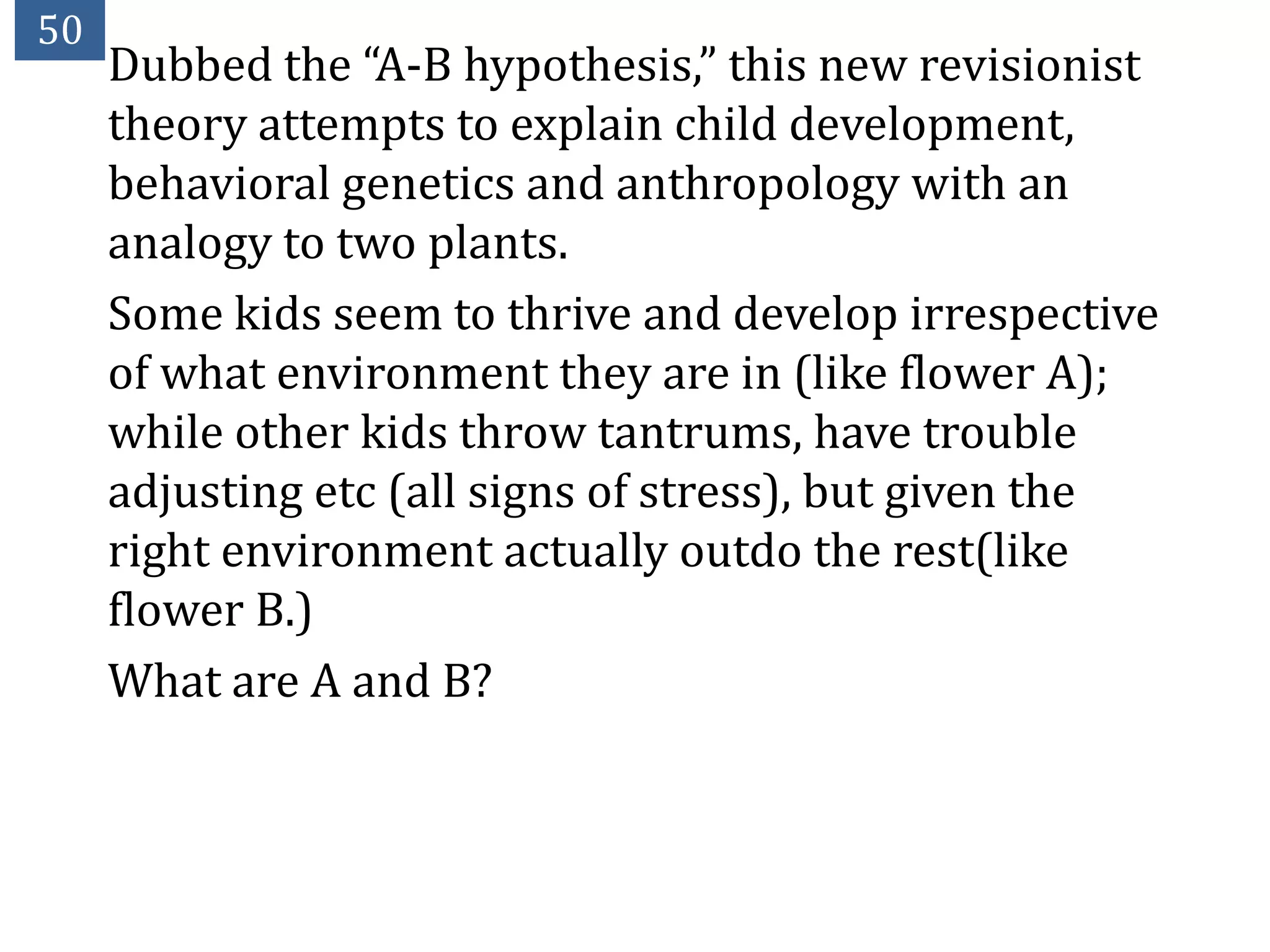 50
     Dubbed the “A-B hypothesis,” this new revisionist
     theory attempts to explain child development,
     behavioral genetics and anthropology with an
     analogy to two plants.
     Some kids seem to thrive and develop irrespective
     of what environment they are in (like flower A);
     while other kids throw tantrums, have trouble
     adjusting etc (all signs of stress), but given the
     right environment actually outdo the rest(like
     flower B.)
     What are A and B?
 