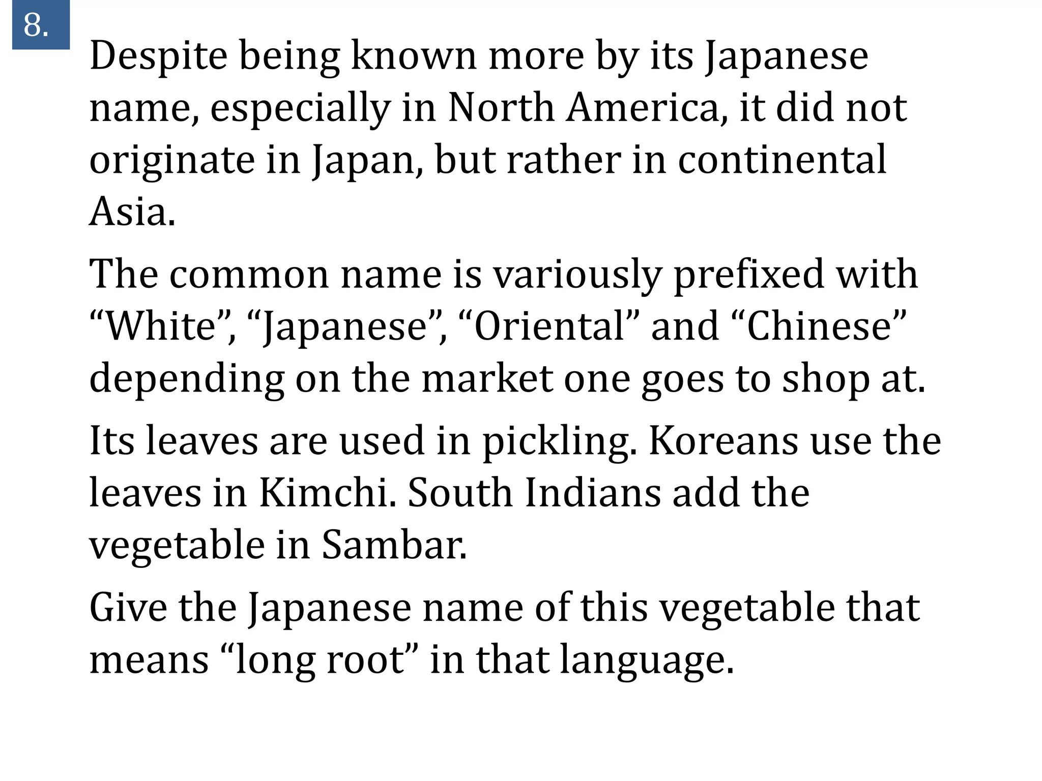 8.
     Despite being known more by its Japanese
     name, especially in North America, it did not
     originate in Japan, but rather in continental
     Asia.
     The common name is variously prefixed with
     “White”, “Japanese”, “Oriental” and “Chinese”
     depending on the market one goes to shop at.
     Its leaves are used in pickling. Koreans use the
     leaves in Kimchi. South Indians add the
     vegetable in Sambar.
     Give the Japanese name of this vegetable that
     means “long root” in that language.
 