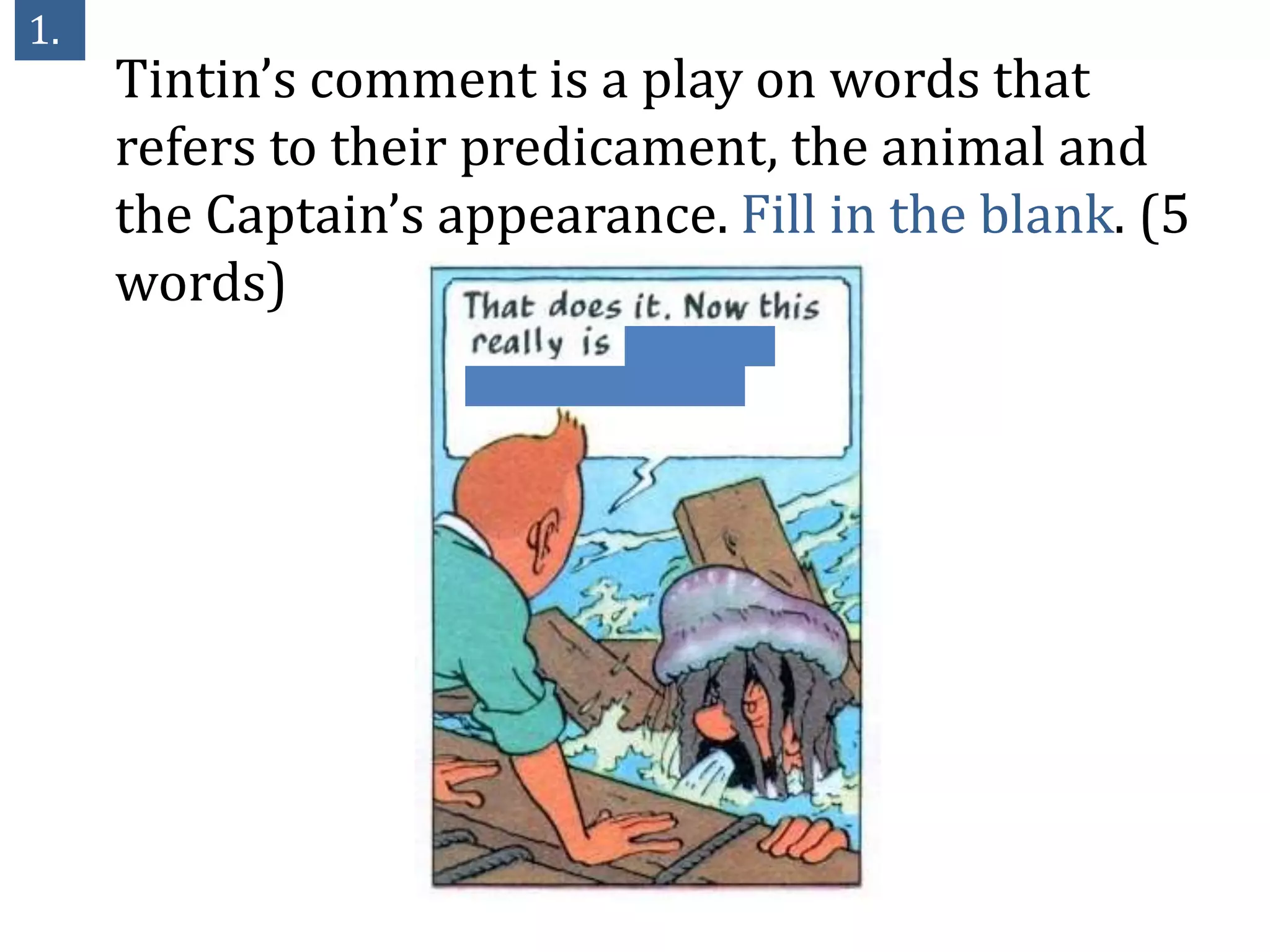 1.
     Tintin’s comment is a play on words that
     refers to their predicament, the animal and
     the Captain’s appearance. Fill in the blank. (5
     words)
 