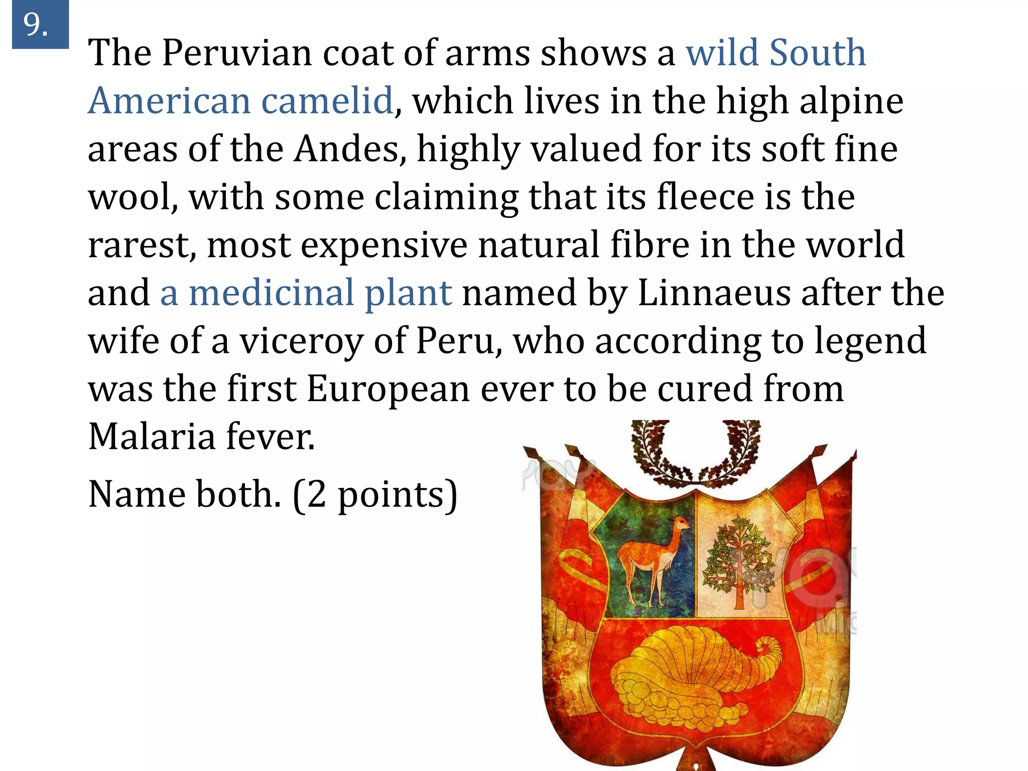 9.
     The Peruvian coat of arms shows a wild South
     American camelid, which lives in the high alpine
     areas of the Andes, highly valued for its soft fine
     wool, with some claiming that its fleece is the
     rarest, most expensive natural fibre in the world
     and a medicinal plant named by Linnaeus after the
     wife of a viceroy of Peru, who according to legend
     was the first European ever to be cured from
     Malaria fever.
     Name both. (2 points)
 