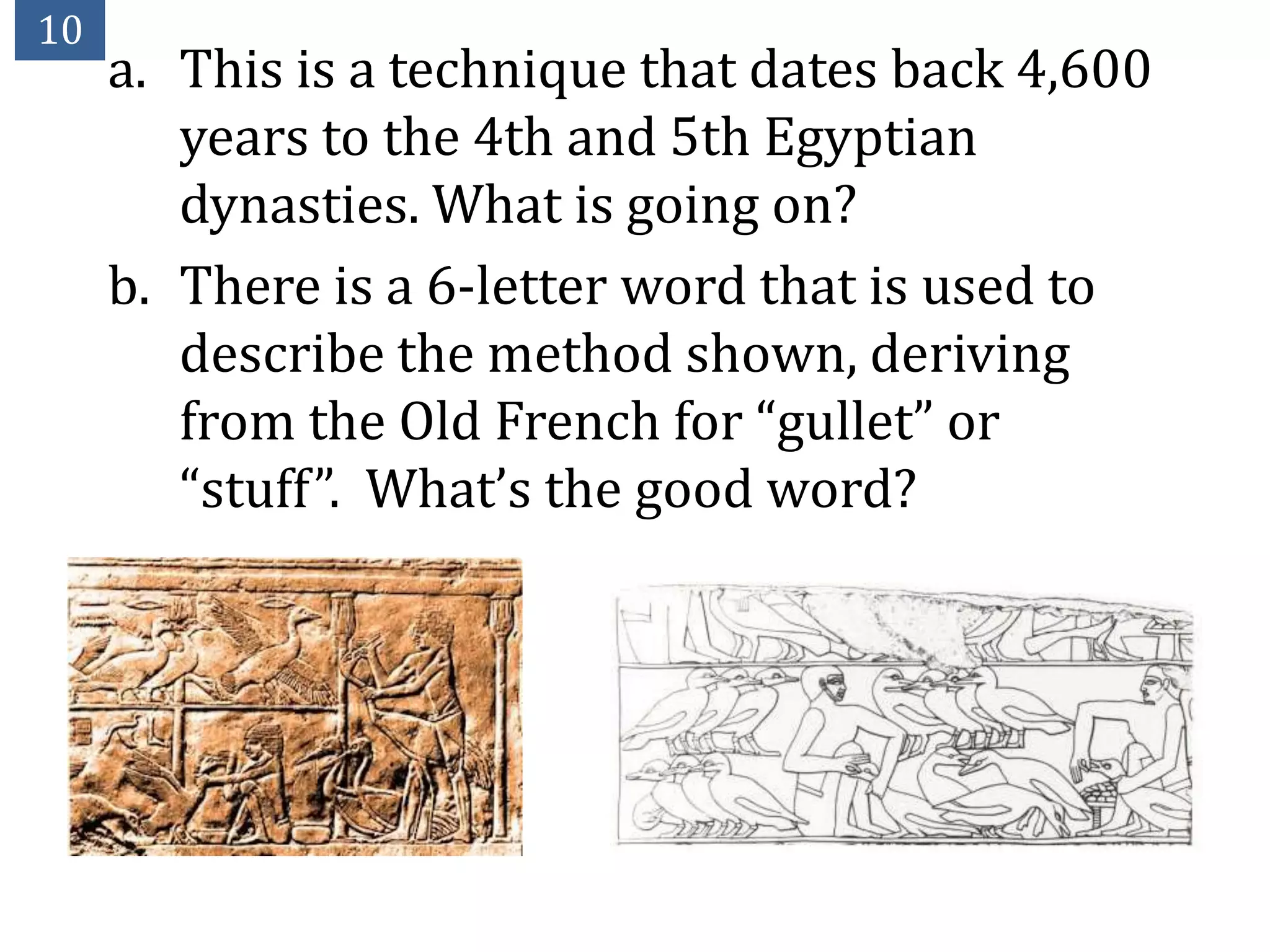 10
     a. This is a technique that dates back 4,600
        years to the 4th and 5th Egyptian
        dynasties. What is going on?
     b. There is a 6-letter word that is used to
        describe the method shown, deriving
        from the Old French for “gullet” or
        “stuff”. What’s the good word?
 