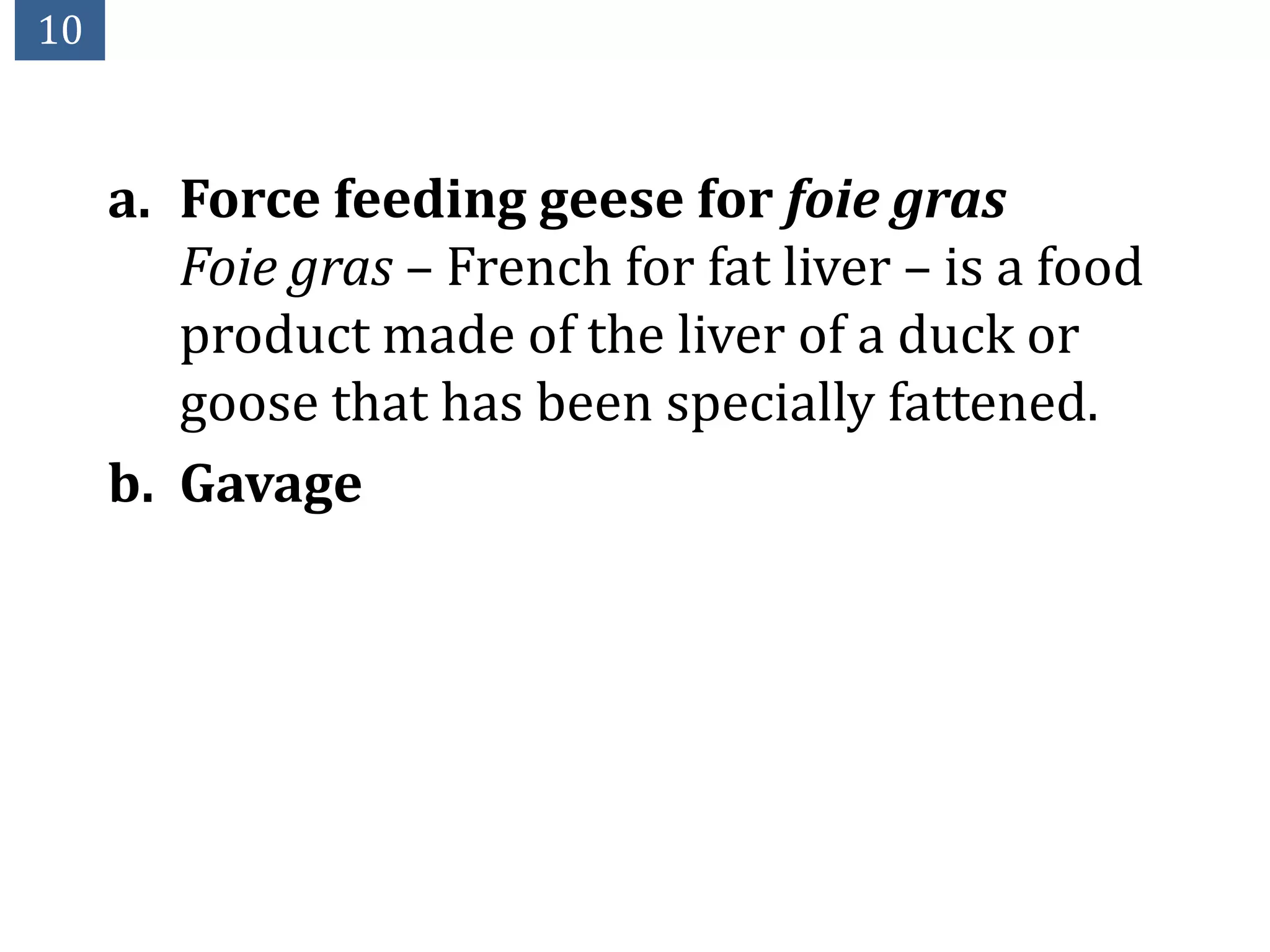 10



     a. Force feeding geese for foie gras
        Foie gras – French for fat liver – is a food
        product made of the liver of a duck or
        goose that has been specially fattened.
     b. Gavage
 