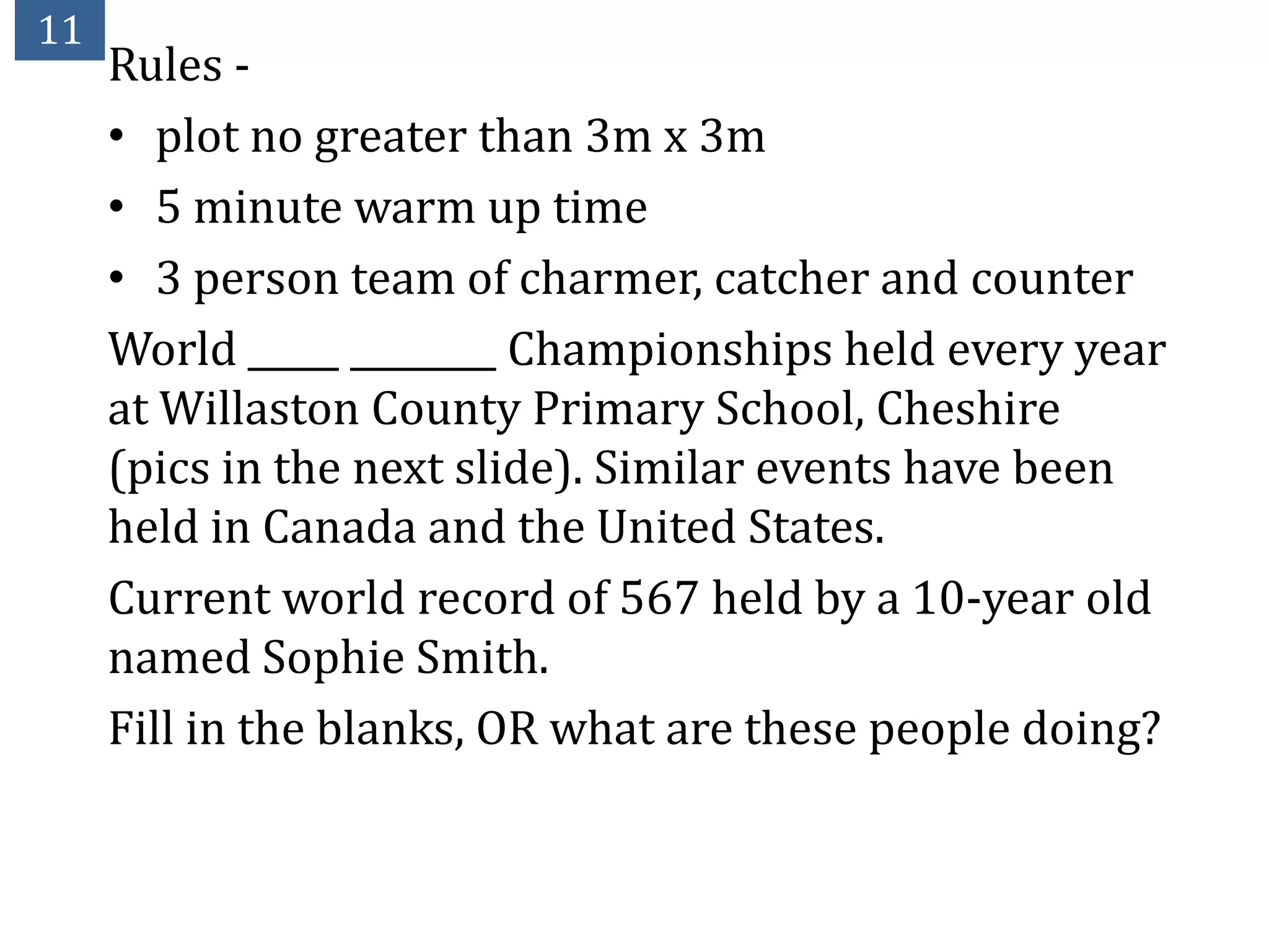 11
     Rules -
     • plot no greater than 3m x 3m
     • 5 minute warm up time
     • 3 person team of charmer, catcher and counter
     World _____ ________ Championships held every year
     at Willaston County Primary School, Cheshire
     (pics in the next slide). Similar events have been
     held in Canada and the United States.
     Current world record of 567 held by a 10-year old
     named Sophie Smith.
     Fill in the blanks, OR what are these people doing?
 