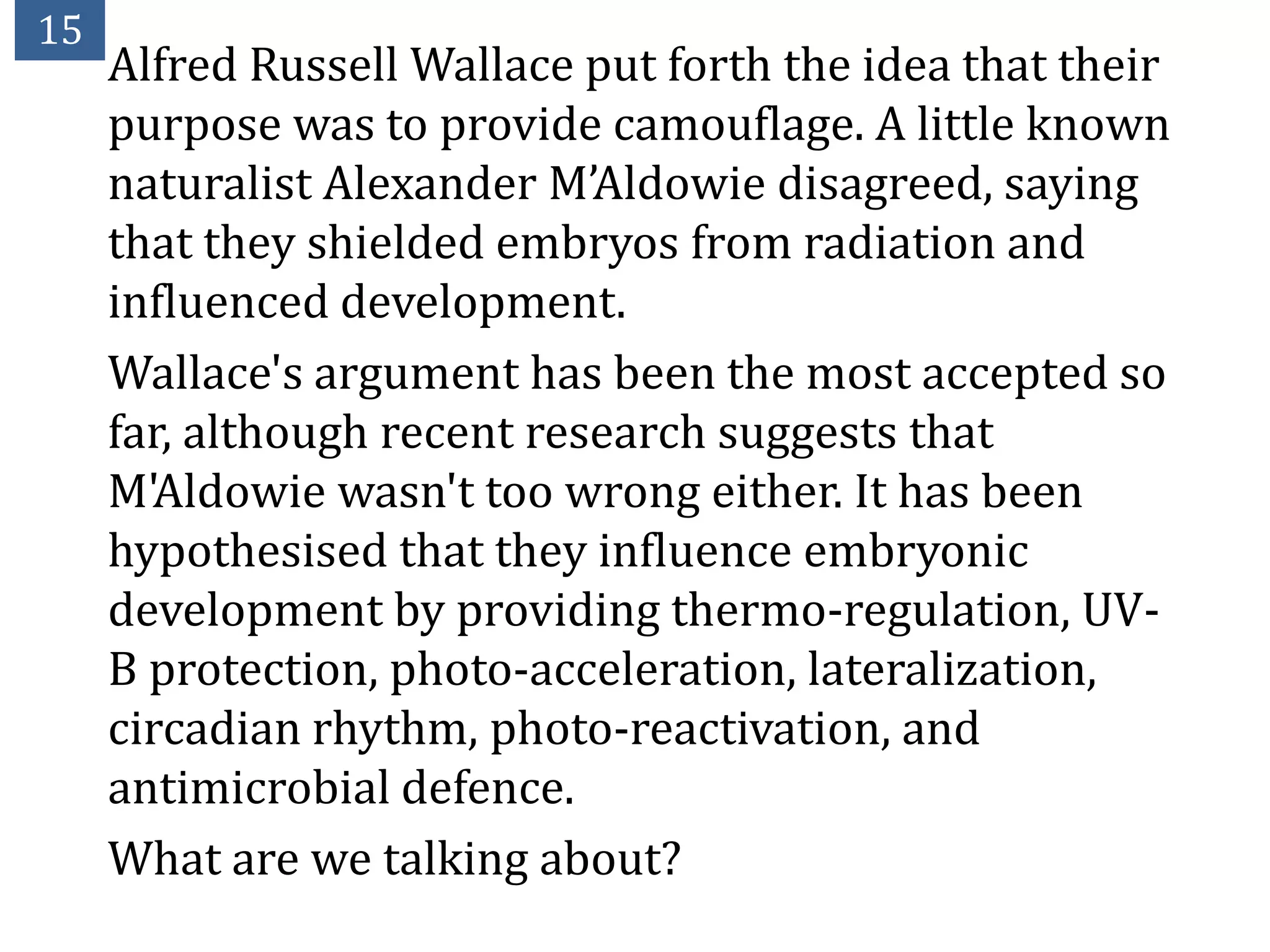 15
     Alfred Russell Wallace put forth the idea that their
     purpose was to provide camouflage. A little known
     naturalist Alexander M’Aldowie disagreed, saying
     that they shielded embryos from radiation and
     influenced development.
     Wallace's argument has been the most accepted so
     far, although recent research suggests that
     M'Aldowie wasn't too wrong either. It has been
     hypothesised that they influence embryonic
     development by providing thermo-regulation, UV-
     B protection, photo-acceleration, lateralization,
     circadian rhythm, photo-reactivation, and
     antimicrobial defence.
     What are we talking about?
 