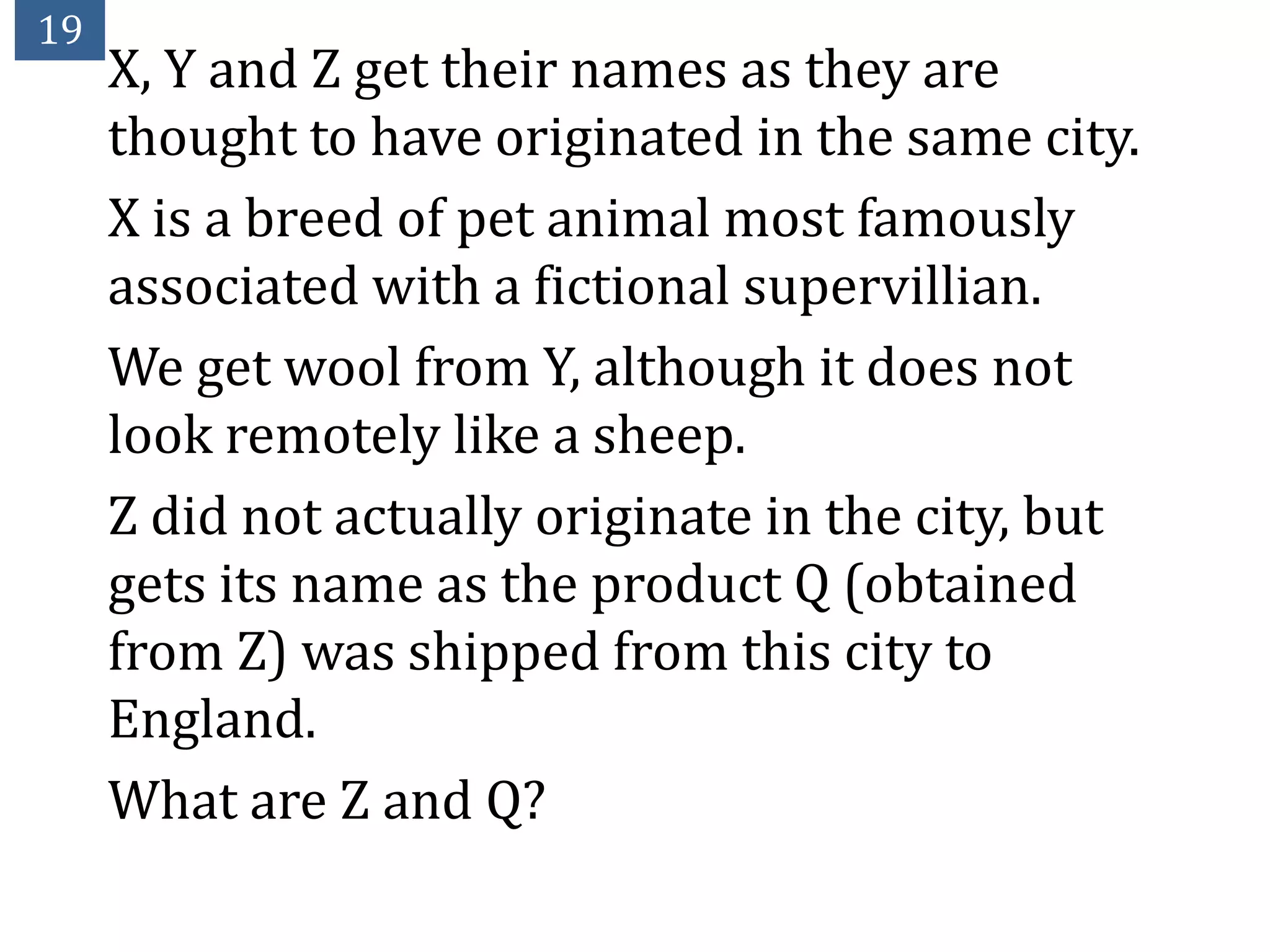 19
     X, Y and Z get their names as they are
     thought to have originated in the same city.
     X is a breed of pet animal most famously
     associated with a fictional supervillian.
     We get wool from Y, although it does not
     look remotely like a sheep.
     Z did not actually originate in the city, but
     gets its name as the product Q (obtained
     from Z) was shipped from this city to
     England.
     What are Z and Q?
 