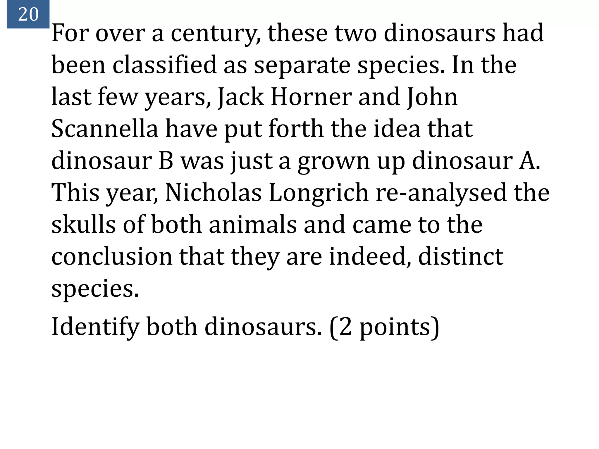 20
     For over a century, these two dinosaurs had
     been classified as separate species. In the
     last few years, Jack Horner and John
     Scannella have put forth the idea that
     dinosaur B was just a grown up dinosaur A.
     This year, Nicholas Longrich re-analysed the
     skulls of both animals and came to the
     conclusion that they are indeed, distinct
     species.
     Identify both dinosaurs. (2 points)
 