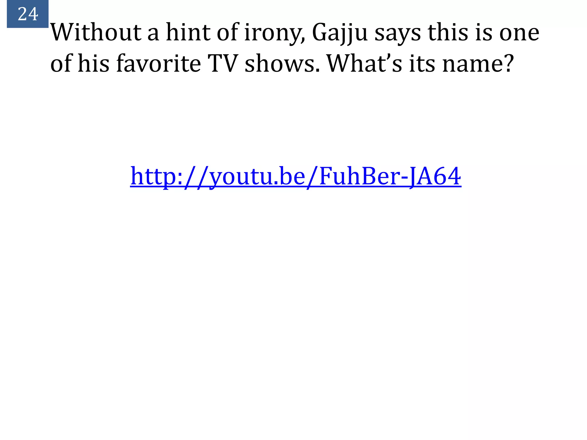 24
     Without a hint of irony, Gajju says this is one
     of his favorite TV shows. What’s its name?



            http://youtu.be/FuhBer-JA64
 