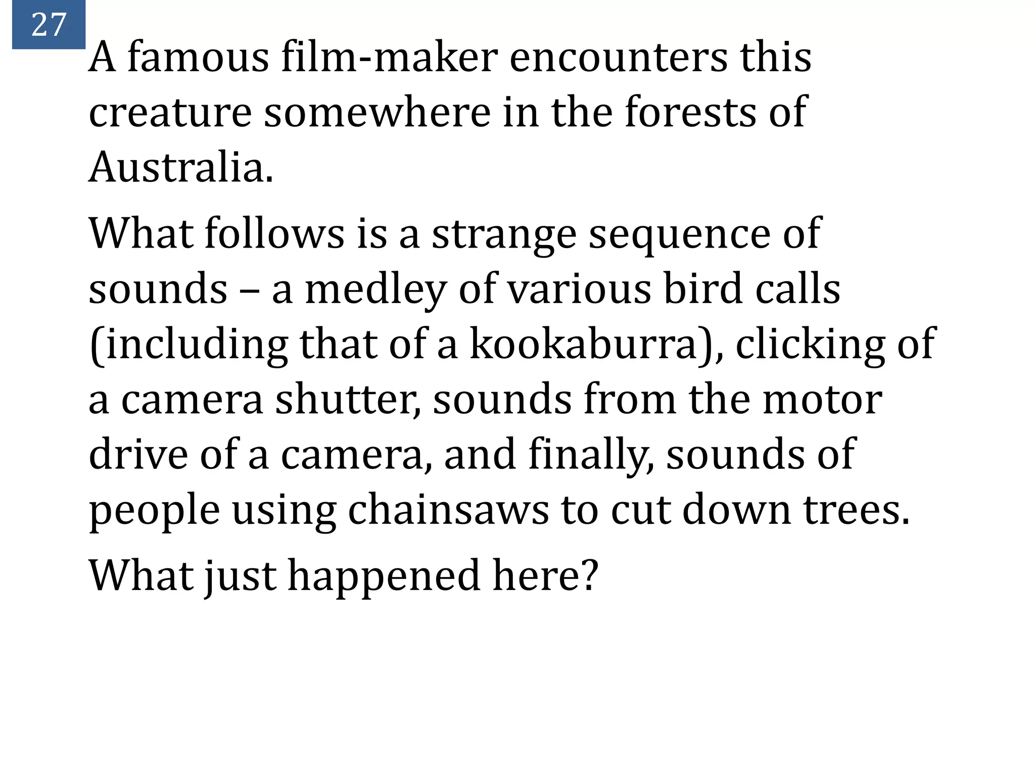 27
     A famous film-maker encounters this
     creature somewhere in the forests of
     Australia.
     What follows is a strange sequence of
     sounds – a medley of various bird calls
     (including that of a kookaburra), clicking of
     a camera shutter, sounds from the motor
     drive of a camera, and finally, sounds of
     people using chainsaws to cut down trees.
     What just happened here?
 