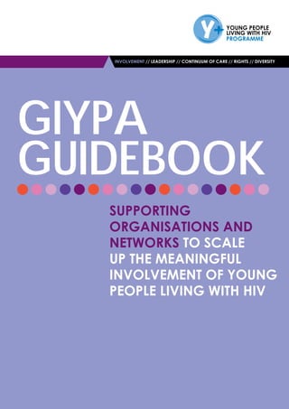 INVOLVEMENT // LEADERSHIP // CONTINUUM OF CARE // RIGHTS // DIVERSITY
GIYPA
GUIDEBOOK
Supporting
Organisations and
Networks to Scale
up the Meaningful
Involvement of Young
People Living with HIV
 
