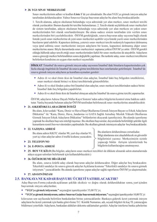 20. YGS SINAV MERKEZLERÝ
             Sýnav merkezlerinin adlarý ve kodlarý Liste 1’de yer almaktadýr. Bu alan YGS’ye girmek isteyen adaylar
             tarafýndan doldurulacaktýr. Yalnýz Sýnavsýz Geçiþe baþvuran adaylar bu alaný boþ býrakacaklardýr.
             1. Tercih alanýna, adayýn okulunun bulunduðu veya adresinde yer alan merkez, sýnav merkezi tercihi
             olarak yazýlacaktýr. Bunun dýþýnda bir tercihte bulunulamaz. 2. Tercih olarak seçilebilecek sýnav merkezleri
             de sistem tarafýndan, adayýn okulunun bulunduðu veya adresinde yer alan merkeze en yakýn sýnav
             merkezlerinden biri olarak sýnýrlandýrýlmýþtýr. Bu alana sadece sistem tarafýndan izin verilen sýnav
             merkezlerinden biri yazýlabilecektir. ÖSYM gerektiðinde, sýnava baþvuran aday sayýsýna baðlý olarak
             listede yazýlý sýnav merkezlerine ek yeni sýnav merkezleri açabilir veya listede yazýlý sýnav merkezlerinden
             bazýlarýný iptal edebilir. Kapasitesi dolmuþ, yetersiz sýnav merkezi tercihi nedeniyle kapasitesi dolmamýþ
             veya iptal edilmiþ sýnav merkezlerini isteyen adaylarýn bir kýsmý, kapasitesi dolmamýþ diðer sýnav
             merkezlerine atanýr. Böyle durumlarda sýnav merkezinizi saptama yetkisi ÖSYM’ye aittir. ÖSYM gerekli
             olduðu hâllerde adayý tercih ettiði sýnav merkezlerinden farklý bir sýnav merkezine de atayabilir. Adaylarýn
             sýnava gireceði merkez belirlendikten sonra deðiþiklik yapýlmaz. Bu nedenle aday, sýnav merkezi tercihlerini
             belirlerken kendisine en uygun olan merkezi seçmelidir.

            DÝKKAT ! Ýstanbul’da sýnava girmek isteyen aday sayýsýnýn Ýstanbul’daki binalarýn kapasitesinden çok
            fazla olacaðý öngörüsü ile Ýstanbul’da sýnava girme tercihlerine bazý sýnýrlamalar getirilmiþtir. Ýstanbul‘da
            sýnava girmek isteyen adaylarýn þu kurallara uymalarý gerekir:

                  Adres ili ve okul ilinin ikisi de Ýstanbul olan adaylar, Ýstanbul’daki beþ bölgeden istediklerini,
                  sýnav merkezi olarak birinci ve ikinci tercihlerinde gösterebilirler.
                  Adres ili ve okul ilinden yalnýz biri Ýstanbul olan adaylar, sýnav merkezi tercihlerinden sadece birini
                  Ýstanbul’daki beþ bölgeden yapabilirler.
                  Adres ili ve okul ilinin ikisi de Ýstanbul olmayan adaylar Ýstanbul’da sýnava girme tercihi yapamazlar.

            ÖSYM, adaylarýn Adrese Dayalý Nüfus Kayýt Sistemi’nden adres bilgilerini kontrol etme hakkýný saklý
            tutar. Yanlýþ beyanda bulunan adaylar ÖSYM tarafýndan belirlenecek sýnav merkezlerine atanabilecektir.
         21. ASKERÎ OKULLARAGÝRME ÝSTEÐÝ
              Bu alaný, kýlavuzdaki “Kara, Deniz ve Hava Harp Okullarýna Girmek Ýsteyen Bayan ve Erkek Adaylarýn
              Dikkatine” ile “Kara, Deniz, Hava, Jandarma ve GATA Saðlýk Astsubay Meslek Yüksek Okullarýna
              Girmek Ýsteyen Erkek Adaylarýn Dikkatine” bölümlerini okuyarak iþaretleyiniz. Bu alanda iþaretleme
              yapmak bu okullara baþvuru niteliði taþýmaz. Bu okullara baþvurular, duyurularda belirtildiði þekilde ilgili
              kurumlarýn resmî Ýnternet sitesinden yapýlmalýdýr. Bu okullara gitmek istemeyen adaylar boþ býrakacaklardýr.
         22. YAZIÞMA ADRESÝ
             Bu alana adresi KKTC olanlar 90, yurt dýþý olanlar 91,        Bu alanlarýn doldurulmasý zorunludur.
             yurt içi olan adaylar adres il trafik kodunu yazacaktýr.      Bilgi alanlarýna size ulaþýlabilecek en güvenilir
                                                                           bilgilerinizi yazýnýz. Merkezimizin sizinle
         23. TELEFON NO                                                    yapacaðý bütün iletiþim iþlemlerinde bu
         24. E-POSTA ADRESÝ                                                bilgilerin kullanýlacaðýný unutmayýnýz.
         25. BOY VE KÝLO (Bu bilgiler, adaylarýn sýnav merkezi tercihleri de dikkate alýnarak salon atamalarýnda
         adaya uygun salonlarý belirlemek için kullanýlabilecektir.)
         26. ÖZÜR DURUMU BÝLGÝLERÝ
             Bu alaný, sýnava özürlü aday olarak baþvuran adaylar dolduracaktýr. Diðer adaylar boþ býrakacaktýr.
             Tekerlekli sandalye ile sýnava girecek adaylar Açýklama kýsmýna “Tekerlekli sandalye ile sýnava girmek
             istiyorum.” yazacaklardýr. Bu alanda iþaretleme yapan adaylar saðlýk raporlarýný ÖSYM’ye ulaþtýrmalýdýr.
         27. ADAYIN ÝMZASI
2.5. BANKAYA NE KADAR BAÞVURU ÜCRETÝ YATIRILACAKTIR?
   Aday Baþvuru Formu yukarýda açýklanan þekilde eksiksiz ve doðru olarak doldurulduktan sonra, yurt içinden
   baþvurmak isteyen adaylardan;
       “YGS’ye girmek istiyorum.” seçeneðini iþaretleyenler 35,00 TL’yi,
       “YGS’ye girmek istemiyorum, sadece Sýnavsýz Geçiþe baþvurmak istiyorum.” seçeneðini iþaretleyenler 10,00 TL’yi
   kýlavuzun son sayfasýnda belirtilen bankalardan birine yatýracaklardýr. Bankaya giderek ücret yatýrmak isteyen
   adaylarýn bu ücreti yatýrmak için banka görevlisine T.C. Kimlik Numarasý, adý, soyadý bilgileri ile kaç TL yatýracaðýný
   bildirmesi yeterlidir. Adaylarýn, bankadan aldýklarý dekontu saklamalarý gerekir. Adaylar isterlerse banka þubelerine

                                                        7
 