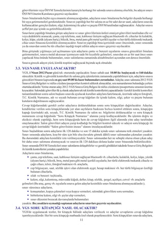 görevlilerinin veya ÖSYM Temsilcilerinin kararýyla herhangi bir salonda sýnava alýnmýþ olsa bile, bu adayýn sýnavý
   ÖSYM Yönetim Kurulunca geçersiz sayýlacaktýr.
   Sýnav binalarýnda hiçbir eþya emanete alýnmayacaðýndan, adaylarýn sýnav binalarýna bu belgeler dýþýnda herhangi
   bir eþya getirmemeleri gerekmektedir. Sýnavýn yapýldýðý her bir salona en az bir adet duvar saati, adaylarýn sýnavda
   kullanacaklarý gereçler (kalem, silgi, kalemtýraþ) ile þeker ve peçete ÖSYM tarafýndan saðlanacaktýr. Adaylar sýnava
   þeffaf pet þiþe içinde su getirebileceklerdir.
   Sýnavlarýn yapýldýðý binalara giriþte adaylarýn ve sýnav görevlilerinin üstleri emniyet görevlileri tarafýndan elle ve/
   veya dedektörle aranacak; çanta, cep telefonu, saat, kablosuz iletiþim saðlayan bluetooth vb. cihazlar ile kulaklýk,
   kolye, küpe, yüzük (alyans hariç), bilezik, broþ, metal para gibi metal içerikli eþyalar ve her türlü elektronik/mekanik
   cihaz sýnav binasýna kesinlikle alýnmayacaktýr. Sýnavýn yapýldýðý bina içerisinde sýnav öncesinde, sýnav sýrasýnda
   ya da sýnavdan sonra bu tür cihazlarý taþýdýðý tespit edilen adayýn sýnavý geçersiz sayýlacaktýr.
   Bina giriþinde yýðýlmaya yol açýlmamasý için adaylarýn çanta ve benzeri eþyalarýný sýnava girecekleri binalara
   getirmemeleri, sýnava metal aksesuar içermeyen sade bir kýyafetle gelmeleri, sýnavdan en az bir saat önce sýnav
   yapýlacak bina önünde bulunmalarý, sýnav salonlarýna zamanýnda alýnabilmeleri açýsýndan son derece önemlidir.
   Sýnava girecek adayýn yüzü, kimlik tespitini saðlayacak biçimde açýk olmalýdýr.
3.3. YGS NASIL UYGULANACAKTIR?
   YGS, 1 Nisan 2012 Pazar günü tek oturumda yapýlacaktýr. Sýnav sabah saat 10.00'da baþlayacak ve 160 dakika
   sürecektir. Kimlik ve güvenlik kontrolleri ile salona giriþ iþlemlerinin zamanýnda yapýlabilmesi için, adaylarýn sýnava
   girecekleri binanýn kapýsýnda en geç saat 09.00'da hazýr bulunmalarý zorunludur. Adaylar, sýnav salonuna 2012-YGS
   Sýnava Giriþ Belgeleri ve nüfus cüzdaný/pasaportlarý kontrol edilerek alýnacaklar, sýra numaralarýnýn bulunduðu yerlere
   oturtulacaklardýr. Yerine oturan aday 2012-YGS Sýnava Giriþ Belgesi ile nüfus cüzdanýný/pasaportunu sýrasýnýn üzerine
   koyacaktýr. Salondaki görevliler ilk iþ olarak adaylarýn tek tek kimlik kontrollerini yapacaklardýr. Gerekli kimlik kontrolleri
   tamamlandýktan sonra salon baþkaný sýnavda uyulacak kurallarý adaylara hatýrlatacak, üzerinde adayýn fotoðrafý,
   T.C. Kimlik Numarasý, adý ve soyadý bulunan cevap kâðýtlarý ile içinde kalem, silgi, þeker ve peçete bulunan
   kutularýn daðýtýlmasýný saðlayacaktýr.
   Cevap kâðýtlarýndaki gerekli yerler adaylarca doldurulduktan sonra soru kitapçýklarý daðýtýlacaktýr. Adaylar,
   kendilerine verilen soru kitapçýklarýnda yer alan sayfalarýn baskýsýný hýzlýca kontrol ettikten sonra, kitapçýðýn
   kapaðý üzerindeki adý, soyadý, T.C. Kimlik Numarasý ile salon no. bilgilerini dolduracaklar ve soru kitapçýk
   numarasýný cevap kâðýdýnda “Soru Kitapçýk Numarasý’’ alanýna yazýp kodlayacaklardýr. Bu iþlemin doðru ve
   eksiksiz olarak yapýldýðý, hem soru kitapçýðýnda hem de cevap kâðýdýnýn ilgili alanýnda yine aday tarafýndan
   onaylanacaktýr. Salon görevlileri adayýn yazýp kodladýðý bu bilgileri kontrol edecek ve adayýn soru kitapçýðý ile
   cevap kâðýdý üzerindeki “Salon görevlisinin imzasý” alanýný imzalayacaklardýr.
   Sýnav baþladýktan sonra adaylarýn ilk 120 dakika ve son 15 dakika içinde sýnav salonunu terk etmeleri yasaktýr.
   Sýnav sýrasýnda adaylarýn, kýsa bir süre için bile olsa (tuvalete gitmek dâhil) sýnav salonundan çýkmalarý yasaktýr.
   Bu durumdaki adaylara kesinlikle izin verilmeyecektir. Sýnav salonundan her ne sebeple olursa olsun çýkan aday
   bir daha sýnav salonuna alýnmayacak ve sýnavýn ilk 120 dakikasý dolana kadar sýnav binasýnda bekletilecektir.
   Sýnav sýrasýnda ÖSYM Temsilcileri sýnav salonlarýný dolaþabilirler ve gerekli gördükleri takdirde Sýnava Giriþ Belgeleri
   ile kimlik kontrollerini yeniden yapabilirler.
   Adaylarýn sýnav binalarýna,
           çanta, cep telefonu, saat, kablosuz iletiþim saðlayan bluetooth vb. cihazlarla; kulaklýk, kolye, küpe, yüzük
           (alyans hariç), bilezik, broþ, metal para gibi metal içerikli eþyalarla; her türlü elektronik/mekanik cihazla ve
           çaðrý cihazý, telsiz, fotoðraf makinesi vb. araçlarla,
           cep bilgisayarý, saat, sözlük iþlevi olan elektronik aygýt, hesap makinesi vb. her türlü bilgisayar özelliði
           bulunan cihazlarla,
           silah ve benzeri teçhizatla,
           kalem, silgi, kalemtýraþ, müsvedde kâðýdý, defter, kitap, sözlük, pergel, açýölçer, cetvel vb. araçlarla
   gelmeleri (Bu araç, gereç vb. eþyalarla sýnava gelen adaylar kesinlikle sýnav binalarýna alýnmayacaklardýr.);
   sýnav süresince adaylarýn,
           konuþmalarý, kopya çekmeleri veya kopya vermeleri, salondaki görevlilere soru sormalarý,
           birbirlerine kalem, silgi vb. þeyler alýp vermeleri,
           sýnav düzenini bozacak davranýþlarda bulunmalarý
   yasaktýr. Bu yasaklara uymadýðý saptanan adaylarýn sýnavlarý geçersiz sayýlacaktýr.
3.4. YGS SORU KÝTAPÇIÐI NASIL OLACAKTIR?
   YGS'de uygulanacak testler, bir kitapçýk hâlinde adaylara verilecek ve adaylar cevaplarýný cevap kâðýdýna
   iþaretleyeceklerdir. Her bir soru kitapçýðý matbaada özel olarak poþetlenecektir. Soru kitapçýklarý sýnavda adaylara,
                                                           11
 