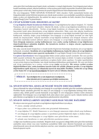 salon görevlileri tarafýndan poþeti kapalý olarak, açýlmadan ve rastgele daðýtýlacaktýr. Soru kitapçýðý poþeti adayýn
   kendisi tarafýndan açýlmalý, adaylar kendilerine verilen açýlmýþ poþeti kabul etmemelidir. Kendisine daha önceden
   açýlmýþ poþet verilen aday, bunun açýlmamýþ bir poþetle deðiþtirilmesini Salon Baþkanýndan istemelidir.
   Her soru kitapçýðýnýn “SORU KÝTAPÇIK NUMARASI” farklý olacaktýr. Farklý numaralarda basýlan soru
   kitapçýklarýndaki sorular birbirinin tamamen ayný olacak ancak sorularýn veya sorulardaki seçeneklerin sýralanýþý ile
   doðru cevabýn yeri deðiþebilecektir. Bu nedenle her adayýn cevap anahtarý da farklý olacaktýr (Soru Kitapçýðý
   Kapaðý Örneði Çizim 5’te gösterilmiþtir.).
3.5. CEVAP KÂÐIDI NASIL DOLDURULACAKTIR?
   Cevap Kâðýdýnýn Baþlýk Kýsýmlarýnýn Doldurulmasý: Cevap kâðýtlarýna her adayýn fotoðrafý, T.C. Kimlik
   Numarasý, adý ve soyadý basýlý olacaktýr. Adaylar ilk olarak, verilen cevap kâðýdýnýn kendilerine ait olup
   olmadýðýný kontrol edeceklerdir. Verilen cevap kâðýdý kendisine ait olmayan aday, salon baþkanýna
   baþvurarak kendi adýna düzenlenmiþ cevap kâðýdýný edinecektir. Daha sonra tüm adaylar kendilerine
   verilen soru kitapçýðýnýn üzerinde basýlý soru kitapçýk numarasýný cevap kâðýdý üzerindeki ilgili alana yazýp
   kodlayacak, numarayý doðru yazýp kodladýðýný soru kitapçýðý ve cevap kâðýdý üzerinde yer alan ilgili
   alanda da onaylayacaktýr. Adaylar tarafýndan cevap kâðýdýna kodlanan soru kitapçýk numarasý salon
   görevlileri tarafýndan kontrol edilerek adayýn soru kitapçýðý ve cevap kâðýdý üzerinde onaylanacaktýr.
   Soru kitapçýðý numarasý yazýlýp kodlanmayan veya yanlýþ yazýlýp kodlanan cevap kâðýtlarýnýn
   deðerlendirilmesi mümkün deðildir. Bu iþlemlerin eksiksiz ve doðru olarak yapýlmasýnýn
   sorumluluðu adaya aittir.
   Her aday sýnavda kendi fotoðrafýnýn ve kendi kimlik bilgilerinin bulunduðu (kendisine ait) cevap kâðýdýný
   kullanmak zorundadýr. Kendisine ait cevap kâðýdýný kullanmayan, baþka bir adaya ait cevap kâðýdýnda
   iþaretleme yapan adayýn sýnavý geçersiz sayýlacaktýr (Cevap Kâðýdý Örneði Çizim 6'da gösterilmiþtir.).
   Cevaplarýn Ýþaretlenmesi: Soru kitapçýðýndaki bütün sorular çoktan seçmeli sorulardýr. Her soru için beþ
   farklý seçenek verilmiþtir. Bu seçeneklerden yalnýz biri sorunun doðru cevabýdýr. Cevaplar cevap kâðýdýna
   iþaretlenecektir. Soru kitapçýðýnda iþaretlenen cevaplara hiçbir iþlem yapýlmaz. Cevaplar iþaretlenirken
   cevap yerinin dýþarýya taþýrýlmadan, tam olarak karalanýp doldurulmasý gerekmektedir. Bir soru için birden
   çok cevap iþaretlenmiþ ise o soruya verilen cevap yanlýþ sayýlacaktýr. Bir soruya verilen cevabýn
   deðiþtirilebilmesi için, yanlýþ konulmuþ iþaretin temiz bir þekilde silinmesi gerekir. Cevap kâðýdýný
   deðerlendiren optik okuyucu, iyi silinmemiþ iþareti de okuyabilir. Özellikle, verilen bir cevap silinip
   yerine baþka bir cevap iþaretlenmediðinde bu iþaret çok iyi silinmiþ olmalýdýr.


       DÝKKAT: Ýþaretlediðiniz bir cevabý deðiþtirmek istediðinizde,
                      silme iþlemini çok iyi yapmanýz gerektiðini unutmayýnýz.


3.6. SINAVIN SONUNDA ADAYLAR NELERÝ TESLÝM EDECEKLERDÝR?
   Sýnavýn bitiminde her adayýn kullandýðý soru kitapçýðý ile cevap kâðýdý salondaki görevliler tarafýndan toplanacaktýr.
   Özellikle büyük salonlarda görevliler bir adaya ait soru kitapçýðý ve cevap kâðýdýndan herhangi birini almayý
   unutursa aday, derhâl gerekli uyarýda bulunarak cevap kâðýdý ile soru kitapçýðýnýn eksiksiz teslim alýnmasýný
   saðlamalýdýr. Soru kitapçýðý veya cevap kâðýdý eksik çýkan adayýn sýnavý geçersiz sayýlýr. Adaylar isterlerse salon
   görevlilerinin cevap kâðýtlarý ile soru kitapçýklarýný paketlemelerini izleyebilirler.
3.7. SINAVIN SONUÇLARININ GEÇERLÝ SAYILMASI NELERE BAÐLIDIR?
   Bir adayýn sýnavýnýn geçerli sayýlarak cevap kâðýdýnýn deðerlendirilmesi için adayýn;
         sýnava, atandýðý salonda girmesi,
         kopya çekme veya çekilmesine yardým etme giriþiminde bulunmamasý,
         cevap kâðýdýna T.C. Kimlik Numarasýný ve soru kitapçýðý numarasýný doðru olarak yazýp kodlamasý,
         soru kitapçýðý ile cevap kâðýdýna yazmasý ve iþaretlemesi gereken bilgilerinin doðru ve eksiksiz olmasý,
         sýnav sonunda soru kitapçýðýný ve cevap kâðýdýný sýnav görevlilerine teslim etmesi,
         salonda sýnav kurallarýna ve sýnav görevlilerinin uyarýlarýna uymasý
   ve diðer sýnav kurallarýna uymasý zorunludur. Belgeleri eksik veya geçersiz olduðu hâlde salon görevlileri tarafýndan
   yanlýþlýkla sýnava alýnan veya sýnav kurallarýna uymadýklarý hâlde sýnav düzenini bozmamak için salondan
   çýkarýlmayarak sýnava devam ettirilen adaylarýn sýnavlarý, sýnav tutanaklarý incelenerek ÖSYM Yönetim Kurulu
   kararýyla geçersiz sayýlýr.
                                                       14
                                                       14
 