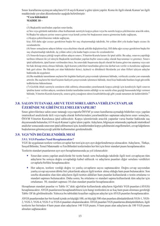 Sýnav kurallarýna uymayan adaylara 6114 sayýlý Kanun’a göre iþlem yapýlýr. Konu ile ilgili olarak Kanun’un ilgili
   maddesinde yer alan düzenlemeler aþaðýda belirtilmiþtir:
       “Ceza hükümleri
       MADDE 10 –
       ...
       (3) Baþkanlýk tarafýndan yapýlan sýnavlarda;
       a) Ses veya görüntü nakleden cihaz kullanmak suretiyle kopya çeken veya bu suretle kopya çekilmesine aracýlýk eden,
       b) Baþka bir adayýn yerine sýnava giren veya kendi yerine bir baþkasýnýn sýnava girmesine katký saðlayan,
       c) Kopya çektirilmesine imkân saðlayan,
       kiþi; fiilî daha aðýr cezayý gerektiren baþka bir suç oluþturmadýðý takdirde, bir yýldan dört yýla kadar hapis cezasý ile
       cezalandýrýlýr.
       (4) Sýnav sonuçlarýný adayýn lehine veya aleyhine olacak þekilde deðiþtiren kiþi, fiilî daha aðýr cezayý gerektiren baþka bir
       suç oluþturmadýðý takdirde, üç yýldan sekiz yýla kadar hapis cezasý ile cezalandýrýlýr.
       (5) Sýnavda kopya çektiði tespit edilen adayýn sýnavý, Yönetim Kurulu kararý ile iptal edilir. Bu aday, sýnavýn yapýldýðý
       tarihten itibaren iki yýl süreyle Baþkanlýk tarafýndan yapýlan hiçbir sýnava aday olarak baþvuramaz ve giremez. Sýnavý
       iptal edilenlerin, iptal kararý verilmeden önce, bu sýnavdaki baþarýsýna dayalý olarak bir kamu görevine atanmýþ veya sair
       bir hak iktisap etmiþ olmasý hâlinde, ilgili kurum yetkilileri tarafýndan görevine derhal son verilir ve kendisine saðlanan
       hak geri alýnýr. Bu fýkrada yer alan hükümler ikinci, üçüncü ve dördüncü fýkralarda yer alan fiilleri iþleyen adaylar
       hakkýnda da uygulanýr.
       (6) Bu maddede tanýmlanan suçlarýn bir örgütün faaliyeti çerçevesinde iþlenmesi hâlinde, verilecek cezalar yarý oranýnda
       artýrýlýr. Bu suçlarýn bir tüzel kiþinin faaliyeti çerçevesinde iþlenmesi hâlinde, tüzel kiþi hakkýnda bunlara özgü güvenlik
       tedbirlerine hükmolunur.
       (7) Gizlilik ihlali suretiyle sorularýn elde edilmiþ olmasýndan yararlanarak kopya çektiði için kendisiyle ilgili sýnavýn
       iptaline karar verilen adayýn, sorularýn kimler tarafýndan temin edildiði ve ne suretle eline geçtiði hususunda bilgi vermesi
       hâlinde, Yönetim Kurulu kararýyla, sýnava giriþ yasaðýnýn süresi kýsaltýlabileceði gibi yasak tamamen de kaldýrýlabilir.”
       ...

3.8. SALON TUTANAKLARI VE TEST SORULARINA VERÝLEN CEVAPLAR
     ÜZERÝNDE NE GÝBÝ ÝNCELEMELER YAPILIR?
   Sýnav görevlilerince salon sýnav tutanaðý veya raporla ÖSYM’ye sýnav kurallarýna uymadýðý bildirilen veya yapýlan
   istatistiksel analizlerde ikili veya toplu olarak birbirlerinden yararlandýklarý saptanan adaylarýn sýnav sonuçlarý,
   ÖSYM Yönetim Kurulunca iptal edilecektir. Kopya iþlemlerinde aracýlýk yapanlar varsa bunlar hakkýnda suç
   duyurusunda bulunulur, 6114 sayýlý Kanun’a göre iþlem yapýlýr. Adaylarýn, bilgisayar ortamýnda yapýlacak istatistiksel
   analizler sonucunda sýnavýnýn iptal edilmemesi için, kendilerinden kopya çekilmesini engellemeleri, cevap kâðýtlarýný
   baþkalarýnýn göremeyeceði þekilde kullanmalarý gerekmektedir.
3.9. YGS’NÝN DEÐERLENDÝRÝLMESÝ
   3.9.1. YGS Puanlarý Nasýl Hesaplanacaktýr?
   YGS’de uygulanan testlere verilen cevaplar her test için ayrý ayrý deðerlendirmeye alýnacaktýr. Adaylarýn, Türkçe,
   Sosyal Bilimler, Temel Matematik ve Fen Bilimleri testlerinden her biri için birer standart puaný hesaplanacaktýr.
   Testlerin standart puanlarýnýn ayrý ayrý hesaplanmasýnda þu yol izlenecektir:
             Sýnavdan sonra yapýlan analizlerde bir testte hatalý soru bulunduðu takdirde ilgili testi cevaplayan tüm
             adaylarýn bu soruyu doðru cevapladýðý kabul edilecek ve adaylarýn puanlarý diðer sorulara verdikleri
             cevaplarla birlikte hesaplanacaktýr.
             Her adayýn, testlere verdiði doðru ve yanlýþ cevaplarýn sayýsý saptanacaktýr. Doðru cevap sayýsýndan
             yanlýþ cevap sayýsýnýn dörtte biri çýkarýlarak adayýn ilgili testten almýþ olduðu ham puan bulunacaktýr. Son
             sýnýfta okumakta olan tüm adaylarýn ilgili testten aldýklarý ham puanlar kullanýlarak o testin ortalama ve
             standart sapmasý bulunacaktýr. Daha sonra, bu ortalama ve standart sapma kullanýlarak tüm adaylar için
             ortalamasý 50, standart sapmasý 10 olan standart puanlar hesaplanacaktýr.
   Hesaplanan standart puanlar ve Tablo 1C’deki aðýrlýklar kullanýlarak adaylarýn Aðýrlýklý YGS puanlarý (AYGS)
   hesaplanacaktýr. AYGS puanlarýnýn hesaplanabilmesi için hangi testlerden en az kaç ham puan alýnmasý gerektiði
   Tablo 1B’de görülmektedir. Yalnýzca bu tablodaki koþullarý saðlayan adaylar için AYGS puanlarý hesaplanacaktýr.
   AYGS puanlarýndan her biri kendi içinde en küçüðü 100, en büyüðü 500 olan puanlara dönüþtürülerek YGS-1, YGS-
   2, YGS-3, YGS-4, YGS-5 ve YGS-6 puanlarý oluþturulacaktýr. AYGS puanlarý YGS puanlarýna dönüþtürülürken, ilgili
   testlerin her birinden 4 ham puan alan adaylarýn 140 YGS puaný; 8 ham puan alan adaylarýn da 180 YGS puaný
   almalarý saðlanacaktýr.

                                                           15
 