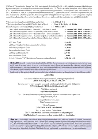 2547 sayýlý Yükseköðretim Kanunu’nun 2880 sayýlý kanunla deðiþtirilen 7/h, 10. ve 45. maddeleri uyarýnca yükseköðretim
kurumlarýna öðrenci seçme ve yerleþtirme esaslarýný belirlemek üzere T.C. Ölçme, Seçme ve Yerleþtirme Merkezi Baþkanlýðý
(ÖSYM) tarafýndan hazýrlanan bu Kýlavuzun yayýmlanmasý ve uygulanmasý Yükseköðretim Genel Kurulunun 30.11-
01.12.2011 tarihli ve 2011.21.1120 sayýlý kararý ile kabul edilmiþtir. ÖSYS’ye baþvuran adaylar Kýlavuzda ve ilgili mevzuatta yer
alan düzenlemeleri kabul etmiþ sayýlýrlar. Sýnavlarla ilgili her türlü açýklamanýn, baþvurularýn ve sýnav sonuçlarýnýn adaylara
duyurulmasý, Baþkanlýðýn Ýnternet sayfasýnda yapýlýr. Ýnternet sayfasýndaki duyurular adaylara teblið hükmündedir.

Yükseköðretime Geçiþ Sýnavý (YGS) Baþvuru Tarihleri                : 03-13 Ocak 2012
Yükseköðretime Geçiþ Sýnavý (YGS) Tarihi, Saati ve Süresi          : 1 Nisan 2012, 10.00, 160 dakika
Lisans Yerleþtirme Sýnavlarý (LYS) Baþvuru Tarihleri               : 24-30 Nisan 2012
   LYS-1: Lisans Yerleþtirme Sýnavý-1 (Matematik) Tarihi, Saati ve Süresi          : 16 Haziran 2012,              10.00,   120 dakika
   LYS-5: Lisans Yerleþtirme Sýnavý-5 (Yabancý Dil) Tarihi, Saati ve Süresi        : 16 Haziran 2012,              14.30,   120 dakika
   LYS-4: Lisans Yerleþtirme Sýnavý-4 (Sosyal Bilimler) Tarihi, Saati ve Süresi    : 17 Haziran 2012,              10.00,   135 dakika
   LYS-3: Lisans Yerleþtirme Sýnavý-3 (Edebiyat-Coðrafya) Tarihi, Saati ve Süresi : 23 Haziran 2012,               10.00,   120 dakika
   LYS-2: Lisans Yerleþtirme Sýnavý-2 (Fen Bilimleri) Tarihi, Saati ve Süresi      : 24 Haziran 2012,              10.00,   135 dakika

   YGS Sýnav Ücreti                                                                         : 35,00 TL
   LYS Sýnav Ücretleri (Girilmek istenen her bir LYS için)                                  : 20,00 TL
   Sýnavsýz Geçiþ Baþvuru Ücreti                                                            : 10,00 TL
   Baþvuru/Tercih Hizmeti Ücreti                                                            : 3,00 TL
   LYS Baþvuru Hizmeti Ücreti                                                               : 2,00 TL
   Yeni Þifre Edinme Ücreti                                                                 : 2,00 TL
   2012-2013 Öðretim Yýlý Yükseköðretim Programlarýna Kayýt Tarihleri                       : 3-7 Eylül 2012

     DÝKKAT ! Kýlavuzda yer alan bütün ücretlere KDV dâhildir. Baþvurusunu veya tercihini yapmayan, baþvurusu veya
     tercihi geçersiz sayýlan, sýnava girmeyen veya giremeyen, sýnava alýnmayan veya sýnavdan çýkarýlan, sýnavda baþarý
     saðlayamayan veya sýnavý geçersiz sayýlan, ücret gerektirmeyen bir iþlem için ücret yatýran veya ayný iþlem için birden
     fazla ödeme yapmýþ olan adaylarýn ödedikleri ücretler geri verilmez.
     Bu kýlavuzda yer alan ücretlerin dýþýnda baþvuru merkezlerine ve bankalara, baþka bir ad altýnda herhangi bir ücret ödenmeyecektir.
                                                             ADRESÝMÝZ

                           Merkezimizi bir bütün olarak ilgilendiren resmî, özel ve genel yazýlar için:
                                      ÖSYM Baþkanlýðý 06538 Bilkent-ANKARA
                 Baþvuru, sýnav ve sýnav sonuçlarý konusunda adaylarca gönderilecek her tür dilekçe için:
                                 ÖSYM Baþkanlýðý (SHDB) 06538 Bilkent-ANKARA
                                                      ÖSYM Ýnternet Adresi:
                                                      http://www.osym.gov.tr
                  ÖSYS Ýçin Aday Ýþlemleri (Baþvuru, bilgi kontrol, deðiþiklik, düzeltme, tercih yapma vb.):
                                                 http://ais.osym.gov.tr
                                                   Sonuçlar Ýçin Ýnternet Adresi:
                                                     http://sonuc.osym.gov.tr
                                                       Telefon Numarasý:
                                               (312) 298 80 50 (Çok Hatlý Santral)
                                          ÖSYM Sýnav Merkezi Yöneticilikleri:
                            ÖSYM Sýnav Merkezi Yöneticiliklerinin adres ve iletiþim bilgileri
                           ÖSYM’nin http://www.osym.gov.tr Ýnternet adresinde yer almaktadýr.

     DÝKKAT ! Kýlavuzda yer alan kurallar, kýlavuzun yayým tarihinden sonra yürürlüðe girebilecek yasama, yürütme ve
     yargý organlarý ile Yükseköðretim Kurulu kararlarý gerekli kýldýðý takdirde deðiþtirilebilir. Böyle durumlarda izlenecek
     yol, ÖSYM tarafýndan belirlenir ve ÖSYM’nin Ýnternet sayfasýndan kamuoyuna duyurulur. Sýnavlarla ilgili olarak
     alýnan yeni kararlar ve gerekli görülen deðiþikliklere iliþkin bilgiler de ÖSYM’nin Ýnternet sayfasýndan kamuoyuna
     duyurulacaktýr. Bu nedenle ilgililerin ÖSYM’nin Ýnternet sayfasýný sýk sýk kontrol etmeleri yararlarýna olacaktýr.

                                                                   ii
 